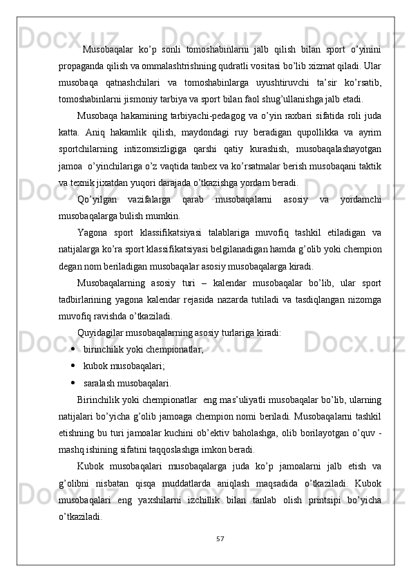   Musobaqalar   ko’p   sonli   tomoshabinlarni   jalb   qilish   bilan   sport   o’yinini
propaganda qilish va ommalashtrishning qudratli vositasi bo’lib xizmat qiladi. Ular
musobaqa   qatnashchilari   va   tomoshabinlarga   uyushtiruvchi   ta’sir   ko’rsatib,
tomoshabinlarni jismoniy tarbiya va sport bilan faol shug’ullanishga jalb etadi.
Musobaqa   hakamining   tarbiyachi-pedagog   va   o’yin   raxbari   sifatida   roli   juda
katta.   Aniq   hakamlik   qilish,   maydondagi   ruy   beradigan   qupollikka   va   ayrim
sportchilarning   intizomsizligiga   qarshi   qatiy   kurashish,   musobaqalashayotgan
jamoa  o’yinchilariga o’z vaqtida tanbex va ko’rsatmalar berish musobaqani taktik
va texnik jixatdan yuqori darajada o’tkazishga yordam beradi.
Qo’yilgan   vazifalarga   qarab   musobaqalarni   asosiy   va   yordamchi
musobaqalarga bulish mumkin.
Yagona   sport   klassifikatsiyasi   talablariga   muvofiq   tashkil   etiladigan   va
natijalarga ko’ra sport klassifikatsiyasi belgilanadigan hamda g’olib yoki chempion
degan nom beriladigan musobaqalar asosiy musobaqalarga kiradi.
Musobaqalarning   asosiy   turi   –   kalendar   musobaqalar   bo’lib,   ular   sport
tadbirlarining   yagona   kalendar   rejasida   nazarda   tutiladi   va   tasdiqlangan   nizomga
muvofiq ravishda o’tkaziladi.
Quyidagilar musobaqalarning asosiy turlariga kiradi:
 birinchilik yoki chempionatlar;
 kubok musobaqalari;
 saralash musobaqalari.
Birinchilik yoki chempionatlar    eng mas’uliyatli musobaqalar bo’lib, ularning
natijalari bo’yicha g’olib jamoaga chempion nomi beriladi. Musobaqalarni tashkil
etishning bu turi  jamoalar  kuchini  ob’ektiv baholashga,  olib borilayotgan o’quv -
mashq ishining sifatini taqqoslashga imkon beradi.
Kubok   musobaqalari   musobaqalarga   juda   ko’p   jamoalarni   jalb   etish   va
g’olibni   nisbatan   qisqa   muddatlarda   aniqlash   maqsadida   o’tkaziladi.   Kubok
musobaqalari   eng   yaxshilarni   izchillik   bilan   tanlab   olish   printsipi   bo’yicha
o’tkaziladi.
57 