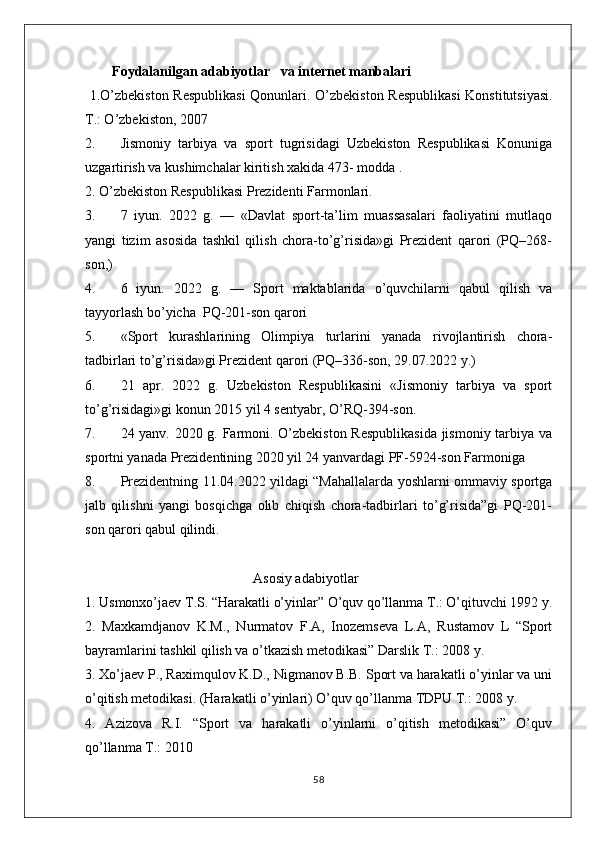 Foydalanilgan adabiyotlar   va internet manbalari
  1.O’zbekiston Respublikasi  Qonunlari.   O’zbekiston Respublikasi  Konstitutsiyasi.
T.: O’zbekiston, 2007
2. Jismoniy   tarbiya   va   sport   tugrisidagi   Uzbekiston   Respublikasi   Konuniga
uzgartirish va kushimchalar kiritish xakida 473- modda .
2. O’zbekiston Respublikasi Prezidenti Farmonlari.
3. 7   iyun.   2022   g.   —   «Davlat   sport-ta’lim   muassasalari   faoliyatini   mutlaqo
yangi   tizim   asosida   tashkil   qilish   chora-to’g’risida»gi   Prezident   qarori   (PQ–268-
son,)
4. 6   iyun.   2022   g.   —   Sport   maktablarida   o’quvchilarni   qabul   qilish   va
tayyorlash bo’yicha  PQ-201-son qarori
5. «Sport   kurashlarining   Olimpiya   turlarini   yanada   rivojlantirish   chora-
tadbirlari to’g’risida»gi Prezident qarori (PQ–336-son, 29.07.2022 y.)
6. 21   apr.   2022   g.   Uzbekiston   Respublikasini   «Jismoniy   tarbiya   va   sport
to’g’risidagi»gi konun 2015 yil 4 sentyabr, O’RQ-394-son.
7. 24 yanv. 2020 g. Farmoni. O’zbekiston Respublikasida jismoniy tarbiya va
sportni yanada Prezidentining 2020 yil 24 yanvardagi PF-5924-son Farmoniga 
8. Prezidentning 11.04.2022 yildagi “Mahallalarda yoshlarni ommaviy sportga
jalb   qilishni   yangi   bosqichga   olib   chiqish   chora-tadbirlari   to’g’risida”gi   PQ-201-
son qarori qabul qilindi.
                                                Asosiy adabiyotlar
1. Usmonxo’jaev T.S. “Harakatli o’yinlar” O’quv qo’llanma T.: O’qituvchi 1992 y.
2.   Maxkamdjanov   K.M.,   Nurmatov   F.A,   Inozemseva   L.A,   Rustamov   L   “Sport
bayramlarini tashkil qilish va o’tkazish metodikasi” Darslik T.: 2008 y. 
3. Xo’jaev P., Raximqulov K.D., Nigmanov B.B. Sport va harakatli o’yinlar va uni
o’qitish metodikasi. (Harakatli o’yinlari) O’quv qo’llanma TDPU T.: 2008 y. 
4.   Azizova   R.I.   “Sport   va   harakatli   o’yinlarni   o’qitish   metodikasi”   O’quv
qo’llanma T.: 2010 
58 