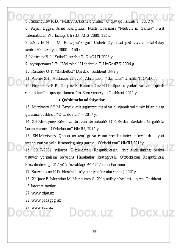 5. Raximqulov K.D. “Milliy harakatli o’yinlari” O’quv qo’llanma T.: 2012 y. 
6.   Arjan   Egges,   Arno   Kamphuis,   Mark   Overmars   “Motion   in   Games”   First
International Workshop, Utrecht, MIG 2008. 236 s. 
7. Jukov M.N. — M.: Podvijno’e igro’: Ucheb. dlya stud. ped. vuzov. Izdatelskiy
sentr «Akademiya» 2000. - 160 s. 
8. Nurimov R.I. “Futbol” darslik T, O’zDJTI 2005 y. 
9. Ayropetyans L.R. “Voleybol” Uchebnik. T, UzGosIFK 2006 g. 
10. Rasulov O.T. “Basketbol” Darslik. Toshkent 1998 y. 
11. Pavlov SH., Abduraxmanov F., Akromov J. “Gandbol” darslik. T, O’zDJTI 
12.   Nigmanov   B.B,   Xo’jaev   F,   Raximqulov   K.D   “Sport   o’yinlari   va   uni   o’qitish
metodikasi” o’quv qo’llanma Ilm-Ziyo nashriyoti Toshkent 2011 y. 
                                4.Qo’shimcha adabiyotlar
13. Mirziyoev SH.M. Buyuk kelajagimizni mard va oliyjanob xalqimiz bilan birga
quramiz.Toshkent “O’zbekiston” – 2017 y. 
14.   SH.Mirziyoev   Erkin   va   farovon   demokratik   O’zbekiston   davlatini   birgalikda
barpo etamiz. “O’zbekiston” NMIU, 2016 y. 
15.   SH.Mirziyoev   Qonun   ustuvorligi   va   inson   manfaatlarini   ta’minlash   –   yurt
taraqqiyoti va xalq faravonligining garovi.“O’zbekiston” NMIU,2016y. 
16.   2017-2021   yillarda   O’zbekiston   Respublikasini   rivojlantirishning   beshta
ustuvor   yo’nalishi   bo’yicha   Harakatlar   strategiyasi.   O’zbekiston   Respublikasi
Prezidentining 2017 yil 7 fevraldagi PF-4947 sonli Farmoni. 
17. Raximqulov K.D. Harakatli o’yinlar (ma’ruzalar matni) 2001y. 
18. Xo’jaev F, Murodov M, Mirsolixov.S. Xalq milliy o’yinlari 1-qism. Toshkent -
  5.Internet saytlari
27. www.tdpu.uz
28. www.pedagog.uz
29. www.edu.uz
59 
