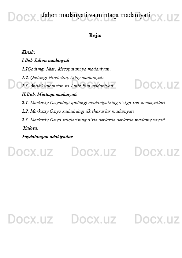Jahon madanyati va mintaqa madaniyati 
Reja:
Kirish: 
I.Bob.Jahon madanyati 
1.1 Qadimgi Misr, Mesopatamiya madaniyati. 
1.2 . Qadimgi Hindiston, Xitoy madaniyati 
1.3 . Antik Yunoniston va Antik Rim madaniyati  
II.Bob. Mintaqa madanyati 
2.1.  Markaziy Osiyodagi qadimgi madaniyatning o’ziga xos xususiyatlari 
2.2 . Markaziy Osiyo xududidagi ilk shaxarlar madaniyati 
2.3 . Markaziy Osiyo xalqlarining o’rta asrlarda asrlarda madaniy xayoti. 
 Xulosa. 
Foydalangan adabiyotlar. 
  
 
  