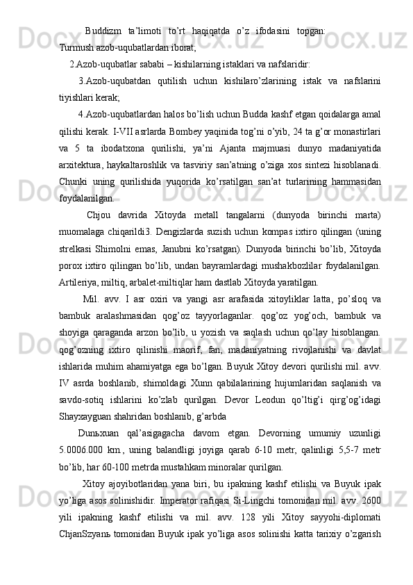   Buddizm   ta’limoti   to’rt   haqiqatda   o’z   ifodasini   topgan:
Turmush azob-uqubatlardan iborat; 
2.Azob-uqubatlar sababi – kishilarning istaklari va nafslaridir: 
3.Azob-uqubatdan   qutilish   uchun   kishilaro’zlarining   istak   va   nafslarini
tiyishlari kerak; 
4.Azob-uqubatlardan halos bo’lish uchun Budda kashf etgan qoidalarga amal
qilishi kerak. I-VII asrlarda Bombey yaqinida tog’ni o’yib, 24 ta g’or monastirlari
va   5   ta   ibodatxona   qurilishi,   ya’ni   Ajanta   majmuasi   dunyo   madaniyatida
arxitektura,   haykaltaroshlik   va   tasviriy   san’atning   o’ziga   xos   sintezi   hisoblanadi.
Chunki   uning   qurilishida   yuqorida   ko’rsatilgan   san’at   turlarining   hammasidan
foydalanilgan. 
  Chjou   davrida   Xitoyda   metall   tangalarni   (dunyoda   birinchi   marta)
muomalaga   chiqarildi3.   Dengizlarda   suzish   uchun   kompas   ixtiro   qilingan   (uning
strelkasi   Shimolni   emas,   Janubni   ko’rsatgan).   Dunyoda   birinchi   bo’lib,   Xitoyda
porox   ixtiro   qilingan   bo’lib,   undan   bayramlardagi   mushakbozlilar   foydalanilgan.
Artileriya, miltiq, arbalet-miltiqlar ham dastlab Xitoyda yaratilgan. 
  Mil.   avv.   I   asr   oxiri   va   yangi   asr   arafasida   xitoyliklar   latta,   po’sloq   va
bambuk   aralashmasidan   qog’oz   tayyorlaganlar.   qog’oz   yog’och,   bambuk   va
shoyiga   qaraganda   arzon   bo’lib,   u   yozish   va   saqlash   uchun   qo’lay   hisoblangan.
qog’ozning   ixtiro   qilinishi   maorif,   fan,   madaniyatning   rivojlanishi   va   davlat
ishlarida muhim  ahamiyatga ega bo’lgan. Buyuk  Xitoy devori  qurilishi  mil. avv.
IV   asrda   boshlanib,   shimoldagi   Xunn   qabilalarining   hujumlaridan   saqlanish   va
savdo-sotiq   ishlarini   ko’zlab   qurilgan.   Devor   Leodun   qo’ltig’i   qirg’og’idagi
Shayxayguan shahridan boshlanib, g’arbda 
Dun ь xuan   qal’asigagacha   davom   etgan.   Devorning   umumiy   uzunligi
5.0006.000   km.,   uning   balandligi   joyiga   qarab   6-10   metr,   qalinligi   5,5-7   metr
bo’lib, har 60-100 metrda mustahkam minoralar qurilgan. 
  Xitoy   ajoyibotlaridan   yana   biri,   bu   ipakning   kashf   etilishi   va   Buyuk   ipak
yo’liga asos  solinishidir. Imperator rafiqasi  Si-Lingchi  tomonidan mil. avv. 2600
yili   ipakning   kashf   etilishi   va   mil.   avv.   128   yili   Xitoy   sayyohi-diplomati
ChjanSzyan ь   tomonidan Buyuk ipak yo’liga asos solinishi katta tarixiy o’zgarish 