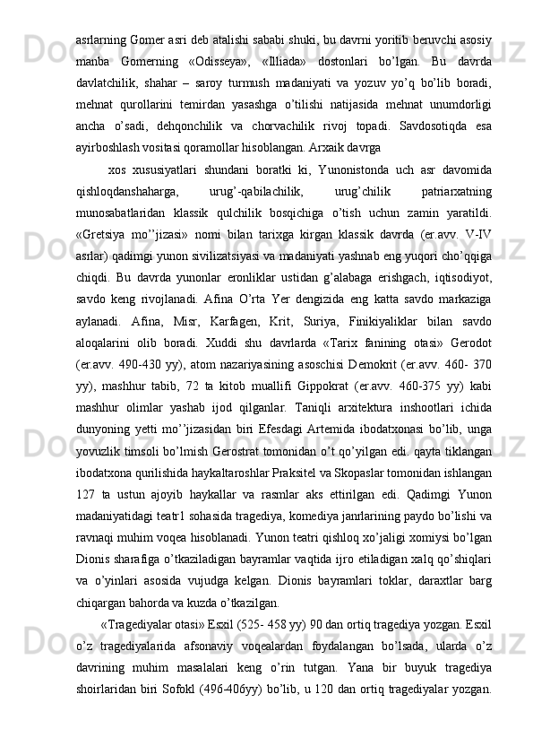 asrlarning Gomer asri deb atalishi sababi shuki, bu davrni yoritib beruvchi asosiy
manba   Gomerning   «Odisseya»,   «Illiada»   dostonlari   bo’lgan.   Bu   davrda
davlatchilik,   shahar   –   saroy   turmush   madaniyati   va   yozuv   yo’q   bo’lib   boradi,
mehnat   qurollarini   temirdan   yasashga   o’tilishi   natijasida   mehnat   unumdorligi
ancha   o’sadi,   dehqonchilik   va   chorvachilik   rivoj   topadi.   Savdosotiqda   esa
ayirboshlash vositasi qoramollar hisoblangan. Arxaik davrga 
  xos   xususiyatlari   shundani   boratki   ki,   Yunonistonda   uch   asr   davomida
qishloqdanshaharga,   urug’-qabilachilik,   urug’chilik   patriarxatning
munosabatlaridan   klassik   qulchilik   bosqichiga   o’tish   uchun   zamin   yaratildi.
«Gretsiya   mo’’jizasi»   nomi   bilan   tarixga   kirgan   klassik   davrda   (er.avv.   V-IV
asrlar) qadimgi yunon sivilizatsiyasi va madaniyati yashnab eng yuqori cho’qqiga
chiqdi.   Bu   davrda   yunonlar   eronliklar   ustidan   g’alabaga   erishgach,   iqtisodiyot,
savdo   keng   rivojlanadi.   Afina   O’rta   Yer   dengizida   eng   katta   savdo   markaziga
aylanadi.   Afina,   Misr,   Karfagen,   Krit,   Suriya,   Finikiyaliklar   bilan   savdo
aloqalarini   olib   boradi.   Xuddi   shu   davrlarda   «Tarix   fanining   otasi»   Gerodot
(er.avv.   490-430   yy),   atom   nazariyasining   asoschisi   Demokrit   (er.avv.   460-   370
yy),   mashhur   tabib,   72   ta   kitob   muallifi   Gippokrat   (er.avv.   460-375   yy)   kabi
mashhur   olimlar   yashab   ijod   qilganlar.   Taniqli   arxitektura   inshootlari   ichida
dunyoning   yetti   mo’’jizasidan   biri   Efesdagi   Artemida   ibodatxonasi   bo’lib,   unga
yovuzlik timsoli bo’lmish Gerostrat tomonidan o’t qo’yilgan edi. qayta tiklangan
ibodatxona qurilishida haykaltaroshlar Praksitel va Skopaslar tomonidan ishlangan
127   ta   ustun   ajoyib   haykallar   va   rasmlar   aks   ettirilgan   edi.   Qadimgi   Yunon
madaniyatidagi teatr1 sohasida tragediya, komediya janrlarining paydo bo’lishi va
ravnaqi muhim voqea hisoblanadi. Yunon teatri qishloq xo’jaligi xomiysi bo’lgan
Dionis sharafiga o’tkaziladigan bayramlar vaqtida ijro etiladigan xalq qo’shiqlari
va   o’yinlari   asosida   vujudga   kelgan.   Dionis   bayramlari   toklar,   daraxtlar   barg
chiqargan bahorda va kuzda o’tkazilgan. 
«Tragediyalar otasi» Esxil (525- 458 yy) 90 dan ortiq tragediya yozgan. Esxil
o’z   tragediyalarida   afsonaviy   voqealardan   foydalangan   bo’lsada,   ularda   o’z
davrining   muhim   masalalari   keng   o’rin   tutgan.   Yana   bir   buyuk   tragediya
shoirlaridan biri  Sofokl  (496-406yy) bo’lib, u 120 dan ortiq tragediyalar  yozgan. 