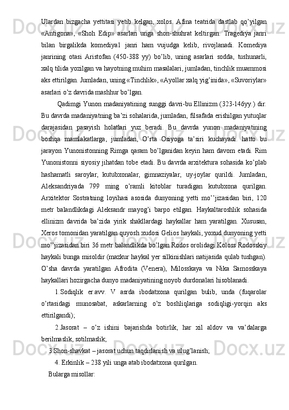 Ulardan   bizgacha   yettitasi   yetib   kelgan,   xolos.   Afina   teatrida   dastlab   qo’yilgan
«Antigona»,   «Shoh   Edip»   asarlari   unga   shon-shuhrat   keltirgan.   Tragediya   janri
bilan   birgalikda   komediya1   janri   ham   vujudga   kelib,   rivojlanadi.   Komediya
janrining   otasi   Aristofan   (450-388   yy)   bo’lib,   uning   asarlari   sodda,   tushunarli,
xalq tilida yozilgan va hayotning muhim masalalari, jumladan, tinchlik muammosi
aks ettirilgan. Jumladan, uning «Tinchlik», «Ayollar xalq yig’inida», «Suvoriylar»
asarlari o’z davrida mashhur bo’lgan. 
  Qadimgi Yunon madaniyatining sunggi davri-bu Ellinizm (323-146yy.) dir.
Bu davrda madaniyatning ba’zi sohalarida, jumladan, filsafada erishilgan yutuqlar
darajasidan   pasayish   holatlari   yuz   beradi.   Bu   davrda   yunon   madaniyatining
boshqa   mamlakatlarga,   jumladan,   O’rta   Osiyoga   ta’siri   kuchayadi.   hatto   bu
jarayon   Yunonistonning  Rimga  qaram  bo’lganidan  keyin  ham  davom  etadi.  Rim
Yunonistonni siyosiy jihatdan tobe etadi. Bu davrda arxitektura sohasida ko’plab
hashamatli   saroylar,   kutubxonalar,   gimnaziyalar,   uy-joylar   qurildi.   Jumladan,
Aleksandriyada   799   ming   o’ramli   kitoblar   turadigan   kutubxona   qurilgan.
Arxitektor   Sostratning   loyihasi   asosida   dunyoning   yetti   mo’’jizasidan   biri,   120
metr   balandlikdagi   Aleksandr   mayog’i   barpo   etilgan.   Haykaltaroshlik   sohasida
ellinizm   davrida   ba’zida   yirik   shakllardagi   haykallar   ham   yaratilgan.   Xususan,
Xeros tomonidan yaratilgan quyosh xudosi Gelios haykali, yoxud dunyoning yetti
mo’’jizasidan biri 36 metr balandlikda bo’lgan Rodos orolidagi Koloss Rodosskiy
haykali bunga misoldir (mazkur haykal yer silkinishlari natijasida qulab tushgan).
O’sha   davrda   yaratilgan   Afrodita   (Venera),   Milosskaya   va   Nika   Samosskaya
haykallari hozirgacha dunyo madaniyatining noyob durdonalari hisoblanadi. 
1.Sodiqlik   er.avv.   V   asrda   ibodatxona   qurilgan   bulib,   unda   (fuqarolar
o’rtasidagi   munosabat,   askarlarning   o’z   boshliqlariga   sodiqligi-yorqin   aks
ettirilgandi); 
2.Jasorat   –   o’z   ishini   bajarishda   botirlik,   har   xil   aldov   va   va’dalarga
berilmaslik, sotilmaslik; 
3.Shon-shavkat – jasorat uchun taqdirlanish va ulug’lanish; 
4. Erkinlik – 238 yili unga atab ibodatxona qurilgan. 
Bularga misollar: