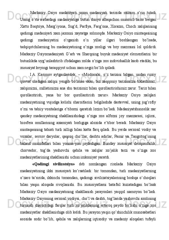 Markaziy   Osiyo   madaniyati   jaxon   madaniyati   tarixida   muxim   o’rin   tutadi.
Uning  o’rta  asrlardagi  madaniyatiga  butun  dunyo  allaqachon   munosib  baxo  bergan.
Xatto   Baqtriya,   Marg’iyona,   Sug’d,   Parfiya,   Farg’ona,   Xorazm,   Choch   xalqlarining
qadimgi madaniyati xam jaxonni xayratga solmoqda. Markaziy Osiyo mintaqasining
qadimgi   madaniyatini   o’rganish   o’n   yillar   ilgari   boshlangan   bo’lsada,
tadqiqotchilarning   bu   madaniyatining   o’ziga   xosligi   va   boy   mazmuni   lol   qoldirdi.
Markaziy   Osiyomadaniyati   G’arb   va   Sharqning   buyuk   madaniyat   elementlarini   bir
butunlikda uyg’unlashtirib ifodalagan xolda o’ziga xos individuallik kasb etadiki, bu
xususiyat keyingi taraqqiyot uchun xam negiz bo’lib qoladi. 
  I.A.   Karimov   aytganlaridek,   –   «Modomiki,   o’z   tarixini   bilgan,   undan   ruxiy
quvvat   oladigan   xalqni   yengib   bo’lmas   ekan,   biz   xaqqoniy   tariximizni   tiklashimiz,
xalqimizni, millatimizni ana shu tariximiz bilan qurollantirishimiz zarur. Tarix bilan
qurollantirish,   yana   bir   bor   qurollantirish   zarur».   Markaziy   Osiyo   xalqlari
madaniyatining   vujudga   kelishi   sharoitlarini   belgilashda   dastavval,   uning   jug’rofiy
o’rni va tabiiy vositalariga e’tiborni qaratish lozim bo’ladi. Madaniyatshunoslik xar
qanday   madaniyatning   shakllanishidagi   o’ziga   xos   alfozni   joy   manzarasi,   iqlimi,
biosfera   omillarining   axamiyati   borligiga   aloxida   e’tibor   beradi.   Markaziy   Osiyo
mintaqasining tabiati turli xilligi bilan katta farq qiladi. Bu yerda serxosil  vodiy va
voxalar,   sersuv   daryolar,   qaqroq   cho’llar,   dashtu   adirlar,   Pamir   va   Tangritog’ining
baland   muzofatlari   bilan   yonma-yon   joylashgan.   Bunday   xususiyat   dexqonchilik,
chorvador,   tog’da   yashovchi   qabila   va   xalqlar   xo’jalik   tarzi   va   o’ziga   xos
madaniyatlarining shakllanishi uchun imkoniyat yaratdi. 
  «Qadimgi   sivilizatsiya»   deb   nomlangan   risolada   Markaziy   Osiyo
madaniyatining   ikki   xususiyati   ko’rsatiladi:   bir   tomondan,   turli   madaniyatlarning
o’zaro ta’sirida, ikkinchi  tomondan, qadimgi  sivilizatsiyalarining boshqa  o’choqlari
bilan   yaqin   aloqada   rivojlanishi.   Bu   xususiyatlarni   batafsil   kuzatadigan   bo’lsak
Markaziy   Osiyo   madaniyatining   shakllanish   jarayonlari   yaqqol   namoyon   bo’ladi.
Markaziy Osiyoning serxosil vodiysi, cho’l va dashti, tog’larida yashovchi axolining
turmush   sharoitidagi   farqlar   turli   xo’jaliklarning   ertaroq   paydo   bo’lishi   o’ziga   xos
madaniyatlar shakllanishiga olib keldi. Bu jarayon yaqin qo’shinchilik munosabatlari
asosida   sodir   bo’lib,   qabila   va   xalqlarning   iqtisodiy   va   madaniy   aloqalari   tufayli