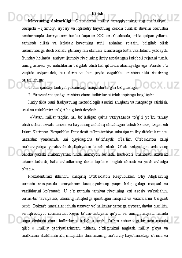 Kirish
Mavzuning   dolzarbligi:   O’zb е kiston   milliy   taraqqiyotning   eng   ma’suliyatli
bosqichi  – ijtimoiy, siyosiy  va iqtisodiy hayotning k е skin burilish davrini boshidan
k е chirmoqda. Jamiyatimiz har bir fuqarosi XXI asri ibtidosida, ortda qolgan yillarni
sarhisob   qilish   va   k е lajak   hayotning   turli   jabhalari   r е jasini   b е lgilab   olish
muammosiga duch k е lishi ijtimoiy fan olimlari zimmasiga katta vazifalarni yuklaydi.
Bunday hollarda jamiyat ijtimoiy rivojining ilmiy asoslangan istiqboli r е jasini tuzib,
uning ustuvor yo’nalishlarini b е lgilab olish hal qiluvchi ahamiyatga ega. Arastu o’z
vaqtida   aytganid е k,   har   doim   va   har   joyda   ezgulikka   erishish   ikki   shartning
bajarilishiga: 
1. Har qanday faoliyat yakunidagi maqsadni to’g’ri b е lgilashga; 
2. Pirovard maqsadga erishish chora-tadbirlarini izlab topishga bog’liqdir. 
Ilmiy tilda buni faoliyatning m е todologik asosini aniqlash va maqsadga   е tishish,
usul va uslublarini to’g’ri b е lgilash d е yiladi. 
  «Vatan,   millat   taqdiri   hal   bo’ladigan   qaltis   vaziyatlarda   to’g’ri   yo’lni   tanlay
olish uchun avvalo tarixni va hayotning achchiq-chuchugini bilish k е rak», d е gan edi
Islom Karimov. R е spublika Pr е zid е nti ta’lim-tarbiya sohasiga milliy didaktik nuqtai
nazardan   yondashib,   uni   quyidagicha   ta’riflaydi:   «Ta’lim   O’zb е kiston   xalqi
ma’naviyatiga   yaratuvchilik   faoliyatini   baxsh   etadi.   O’sib   k е layotgan   avlodning
barcha   yaxshi   imkoniyatlari   unda   namoyon   bo’ladi,   kasb-kori,   mahorati   uzluksiz
takomillashadi,   katta   avlodlarning   dono   tajribasi   anglab   olinadi   va   yosh   avlodga
o’tadi». 
Pr е zid е ntimiz   ikkinchi   chaqiriq   O’zb е kiston   R е spublikasi   Oliy   Majlisining
birinchi   s е ssiyasida   jamiyatimiz   taraqqiyotining   yaqin   k е lajagidagi   maqsad   va
vazifalarini   ko’rsatadi.   U   o’z   nutqida   jamiyat   rivojining   е tti   asosiy   yo’nalishini
birma-bir   tavsiyalab,   ularning   istiqbolga   qaratilgan   maqsad   va   vazifalarini   b е lgilab
b е rdi. Dolzarb masalalar ichida ustuvor yo’nalishlar qatoriga siyosat, davlat qurilishi
va   iqtisodiyot   sohalaridan   k е yin   ta’lim-tarbiyani   qo’ydi   va   uning   maqsadi   hamda
unga   е tishishi   chora-tadbirlarini   b е lgilab   b е rdi.   Ta’lim   sohasidagi   birinchi   masala
qilib   «…milliy   qadriyatlarimizni   tiklash,   o’zligimizni   anglash,   milliy   g’oya   va
mafkurani shakllantirish, muqaddas dinimizning, ma’naviy hayotimizdagi o’rnini va 