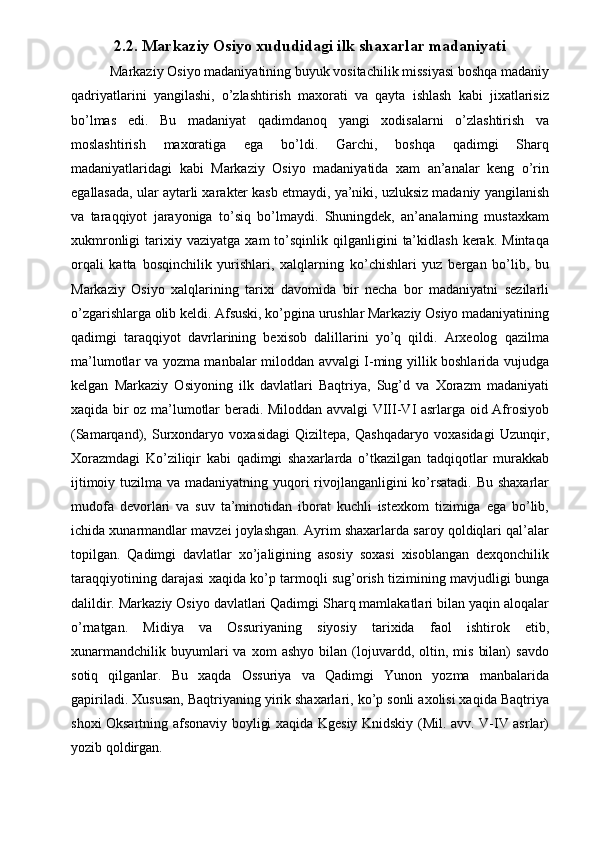 2.2. Markaziy Osiyo xududidagi ilk shaxarlar madaniyati
 Markaziy Osiyo madaniyatining buyuk vositachilik missiyasi boshqa madaniy
qadriyatlarini   yangilashi,   o’zlashtirish   maxorati   va   qayta   ishlash   kabi   jixatlarisiz
bo’lmas   edi.   Bu   madaniyat   qadimdanoq   yangi   xodisalarni   o’zlashtirish   va
moslashtirish   maxoratiga   ega   bo’ldi.   Garchi,   boshqa   qadimgi   Sharq
madaniyatlaridagi   kabi   Markaziy   Osiyo   madaniyatida   xam   an’analar   keng   o’rin
egallasada, ular aytarli xarakter kasb etmaydi, ya’niki, uzluksiz madaniy yangilanish
va   taraqqiyot   jarayoniga   to’siq   bo’lmaydi.   Shuningdek,   an’analarning   mustaxkam
xukmronligi  tarixiy  vaziyatga  xam  to’sqinlik  qilganligini   ta’kidlash   kerak.   Mintaqa
orqali   katta   bosqinchilik   yurishlari,   xalqlarning   ko’chishlari   yuz   bergan   bo’lib,   bu
Markaziy   Osiyo   xalqlarining   tarixi   davomida   bir   necha   bor   madaniyatni   sezilarli
o’zgarishlarga olib keldi. Afsuski, ko’pgina urushlar Markaziy Osiyo madaniyatining
qadimgi   taraqqiyot   davrlarining   bexisob   dalillarini   yo’q   qildi.   Arxeolog   qazilma
ma’lumotlar va yozma manbalar miloddan avvalgi I-ming yillik boshlarida vujudga
kelgan   Markaziy   Osiyoning   ilk   davlatlari   Baqtriya,   Sug’d   va   Xorazm   madaniyati
xaqida bir oz ma’lumotlar beradi. Miloddan avvalgi VIII-VI asrlarga oid Afrosiyob
(Samarqand),   Surxondaryo   voxasidagi   Qiziltepa,   Qashqadaryo   voxasidagi   Uzunqir,
Xorazmdagi   Ko’ziliqir   kabi   qadimgi   shaxarlarda   o’tkazilgan   tadqiqotlar   murakkab
ijtimoiy tuzilma va madaniyatning yuqori  rivojlanganligini ko’rsatadi. Bu shaxarlar
mudofa   devorlari   va   suv   ta’minotidan   iborat   kuchli   istexkom   tizimiga   ega   bo’lib,
ichida xunarmandlar mavzei joylashgan. Ayrim shaxarlarda saroy qoldiqlari qal’alar
topilgan.   Qadimgi   davlatlar   xo’jaligining   asosiy   soxasi   xisoblangan   dexqonchilik
taraqqiyotining darajasi xaqida ko’p tarmoqli sug’orish tizimining mavjudligi bunga
dalildir. Markaziy Osiyo davlatlari Qadimgi Sharq mamlakatlari bilan yaqin aloqalar
o’rnatgan.   Midiya   va   Ossuriyaning   siyosiy   tarixida   faol   ishtirok   etib,
xunarmandchilik   buyumlari   va   xom   ashyo   bilan   (lojuvardd,  oltin,   mis   bilan)   savdo
sotiq   qilganlar.   Bu   xaqda   Ossuriya   va   Qadimgi   Yunon   yozma   manbalarida
gapiriladi. Xususan, Baqtriyaning yirik shaxarlari, ko’p sonli axolisi xaqida Baqtriya
shoxi Oksartning afsonaviy boyligi xaqida Kgesiy Knidskiy (Mil. avv. V-IV asrlar)
yozib qoldirgan.  