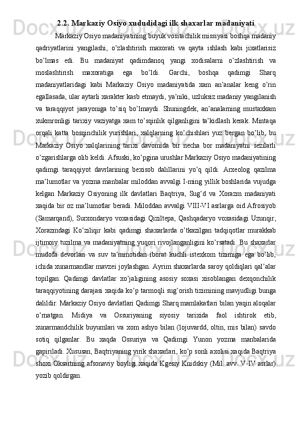2.2. Markaziy Osiyo xududidagi ilk shaxarlar madaniyati
 Markaziy Osiyo madaniyatining buyuk vositachilik missiyasi boshqa madaniy
qadriyatlarini   yangilashi,   o’zlashtirish   maxorati   va   qayta   ishlash   kabi   jixatlarisiz
bo’lmas   edi.   Bu   madaniyat   qadimdanoq   yangi   xodisalarni   o’zlashtirish   va
moslashtirish   maxoratiga   ega   bo’ldi.   Garchi,   boshqa   qadimgi   Sharq
madaniyatlaridagi   kabi   Markaziy   Osiyo   madaniyatida   xam   an’analar   keng   o’rin
egallasada, ular aytarli xarakter kasb etmaydi, ya’niki, uzluksiz madaniy yangilanish
va   taraqqiyot   jarayoniga   to’siq   bo’lmaydi.   Shuningdek,   an’analarning   mustaxkam
xukmronligi  tarixiy  vaziyatga  xam  to’sqinlik  qilganligini   ta’kidlash   kerak.   Mintaqa
orqali   katta   bosqinchilik   yurishlari,   xalqlarning   ko’chishlari   yuz   bergan   bo’lib,   bu
Markaziy   Osiyo   xalqlarining   tarixi   davomida   bir   necha   bor   madaniyatni   sezilarli
o’zgarishlarga olib keldi. Afsuski, ko’pgina urushlar Markaziy Osiyo madaniyatining
qadimgi   taraqqiyot   davrlarining   bexisob   dalillarini   yo’q   qildi.   Arxeolog   qazilma
ma’lumotlar va yozma manbalar miloddan avvalgi I-ming yillik boshlarida vujudga
kelgan   Markaziy   Osiyoning   ilk   davlatlari   Baqtriya,   Sug’d   va   Xorazm   madaniyati
xaqida bir oz ma’lumotlar beradi. Miloddan avvalgi VIII-VI asrlarga oid Afrosiyob
(Samarqand),   Surxondaryo   voxasidagi   Qiziltepa,   Qashqadaryo   voxasidagi   Uzunqir,
Xorazmdagi   Ko’ziliqir   kabi   qadimgi   shaxarlarda   o’tkazilgan   tadqiqotlar   murakkab
ijtimoiy tuzilma va madaniyatning yuqori  rivojlanganligini ko’rsatadi. Bu shaxarlar
mudofa   devorlari   va   suv   ta’minotidan   iborat   kuchli   istexkom   tizimiga   ega   bo’lib,
ichida xunarmandlar mavzei joylashgan. Ayrim shaxarlarda saroy qoldiqlari qal’alar
topilgan.   Qadimgi   davlatlar   xo’jaligining   asosiy   soxasi   xisoblangan   dexqonchilik
taraqqiyotining darajasi xaqida ko’p tarmoqli sug’orish tizimining mavjudligi bunga
dalildir. Markaziy Osiyo davlatlari Qadimgi Sharq mamlakatlari bilan yaqin aloqalar
o’rnatgan.   Midiya   va   Ossuriyaning   siyosiy   tarixida   faol   ishtirok   etib,
xunarmandchilik   buyumlari   va   xom   ashyo   bilan   (lojuvardd,  oltin,   mis   bilan)   savdo
sotiq   qilganlar.   Bu   xaqda   Ossuriya   va   Qadimgi   Yunon   yozma   manbalarida
gapiriladi. Xususan, Baqtriyaning yirik shaxarlari, ko’p sonli axolisi xaqida Baqtriya
shoxi Oksartning afsonaviy boyligi xaqida Kgesiy Knidskiy (Mil. avv. V-IV asrlar)
yozib qoldirgan.