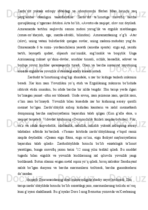 Zardo ’ sht   yuksak   axloqiy   idealdagi   va   ishontiruvchi   fikrlari   bilan   birinchi   xaq
payg ’ ambar   ekanligini   ta ь kidlaydilar .   Zardo ’ sht   ta ’ limotiga   muvofiq   barcha
quruqlikning   o ’ zgarmas   ibtidosi   Arta   bo ’ lib , « Avesto » da   xaqiqat ,   olov   rux   deyiladi .
Axuramazda   tartibni   saqlovchi   osmon   xudosi   yorug ’ lik   va   ezgulik   xisoblangan
( oxura - xo ’ shayish ,   ega ;   mazda - idrokli ,   bilimdon ).   Axuramazdaning   o’g’li   -Atar
(olov),   uning   vatani   bulutlardek   qurigan   suvlar,   uning   makoni-xududsiz   yog’du.
Oxuramazda   6   ta   ruxni-   yordamchilarni   yaratdi   (amesha   spenta):   ezgu   aql,   yaxshi
tartib,   layoqatli   qudrat,   olijanob   mo’minlik,   sog’lomlik   va   boqiylik.   Unga
Axrimaning   zulmat   qo’shini-devlar,   urushlar   timsoli,   ochlik,   kassallik,   adovat   va
boshqa   yovuz   kuchlar   qaramaqarshi   turadi.   Olam   va   barcha   insoniyat   xayotining
asosida ezgulik va yovuzlik o’rtasidagi azaliy kurash yotadi. 
  Zardusht ta’limotining ulug’ligi shundaki, u xar bir kishiga tanlash imkonini
beradi.   Xar   kim   xam   Yovuzlikni   yo’q   etish   va   Ezgulikning   xukmron   bo’lishida
ishtirok   etishi   mumkin,   bu   ishda   barcha   bir   xilda   tengdir.   Shu   tariqa   yerda   ilgari
bo’lmagan  jannat  -oltin asr  tiklanadi. Unda  sovuq, xam  jazirama xam, qarilik xam,
o’lim   xam   bo’lmaydi.   Yovuzlik   bilan   kurashda   xar   bir   kishining   asosiy   qurolli
mexnat   bo’lgan.   Zardo’shtiylik   axloqi   kishidan   kamtarin   va   xalol   mexnatkash
dexqonning   barcha   majburiyatlarini   bajarishni   talab   qilgan   (Kim   g’alla   eksa,   u
xaqiqat tarqatadi. Videvdat kitobining «Dexqonchilik fazilati xaqida»bobidan). Fikr,
so’z   va   ishda   taqvodorlik,   ishchanlik,   xalollik,   xolislik   yuksak   axloqning   asosiy
talabalari   sifatida   ko’tariladi.   «Yasna»   kitobida   zardo’shtiylikning   e’tiqod   ramzi
xaqida   deyiladiki:   «Qasam   ezgu   fikrni,   ezgu   so’zni,   ezgu   faoliyat   majburiyatlarini
bajarishni   talab   qiladi».   Zardushtiylikda   birinchi   bo’lib   esxatalogik   ta’limot
yaratilgan,   bunga   muvofiq   jaxon   tarixi   5
12   ming   yilni   tashkil   qiladi.   Bu   muddat
tugashi   bilan   ezgulik   va   yovuzlik   kuchlarining   xal   qiluvchi   yovuzlik   jangi
boshlanadi. Butun olamni erigan metal oqimi yo’q qiladi, biroq xaloskor Saosh ь yant
xalok   bo’lgan   dunyoni   va   barcha   marxumlarni   tiriltiradi,   barcha   gunoxkorlarni
do’zaxdan 
chiqarib Oxurumazdaning ideal xukmronligida abadiy xayot kechiradi. Shu 
tariqa zardo’shtiylikda birinchi bo’lib oxiratdagi jazo, marxumlarning tirilishi so’roq 
kuni g’oyasi shakllanadi. Bu g’oyalar Doro I ning Bexustun yozuvida va Kserksning  