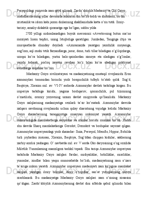 Persepoldagi yozuvida xam qayd qilinadi. Zardo’shtiylik Markaziy va Old Osiyo 
xududlarida ming yillar davomida xukmron din bo’lib keldi va shubxasiz, bu din 
xristianlik va islom kabi jaxon dinlarining shakllanishida katta o’rin tutdi. Ilmiy-
tarixiy, amaliy-didaktik qimmatga ega bo’lgan, ushbu yilda 
2700   yilligi   nishonlanadigan   buyuk   merosimiz   «Avesto»ning   butun   ma’no
moxiyati   Inson   taqdiri,   uning   Istiqboliga   qaratilgan.   Jumladan,   Tangriga   iltijo   va
murojaatlarda   shunday   deyiladi:   «Axuramazda   yaratgan   yaxshilik   moyasiga,
sog’lom, aql-xushi tetik farzandlarga, jasur, dono, turli tillar biladigan o’g’ilqizlarga,
uzoqni   ko’ra   biladigan,   yurtni   balo-qazolardan   ximoya   eta   oladigan   o’g’lonlar,
yaxshi   kelajak,   porloq   xayotni   ravshan   ko’z   bilan   ko’ra   oladigan   poktiynat
avlodlarga olqishlar bo’lsin. . 
  Markaziy  Osiyo   sivilizatsiyasi  va  madaniyatining  mustaqil   rivojlanishi   Eron
axmoniylari   tomonidan   birinchi   yirik   bosqinchilik   tufayli   to’xtab   qoldi.   Sug’d,
Baqtriya,   Xorazm   mil.   av.   VI-IV   asrlarda   Axmoniylar   davlati   tarkibiga   kirgan.   Bu
imperiya   tarkibiga   kirishi,   yagona   boshqaruv,   qonunchilik,   pul   tizimining
o’rnatilishi,   oromiy   yozuvning   umum   davlat   miqiyosda   qo’llanilishi.   Markaziy
Osiyo   xalqlarining   madaniyatiga   sezilarli   ta’sir   ko’rsatadi.   Axmoniylar   davrida
xalqaro   savdoning   rivojlanishi   uchun   qulay   sharoitning   vujudga   kelishi   Markaziy
Osiyo   shaxarlarining   taraqqiyotiga   muayyan   imkoniyat   yaratdi.   Axmoniylar
xukmronligida   mamlakatlarga   sayyoxlar   va   olimlar   borishi   mumkin   bo’ldi.   Xuddi
shu   davrda   Sharq   mamlakatlariga   Gerodot,   Demokrit   va   boshqalar   sayoxat   qilgan.
Axmoniylar imperiyasidagi yirik shaxarlar- Suza, Persepol, Memfis, Nippur, Bobilda
turli   joylardan   xususan,   Xorazm,   Baqtriya,   Sug’ddan   chiqqan   kishilar,   saklarning
xarbiy axolisi yashagan. O’ navbatda mil. av. V asrda Oks daryosining o’ng soxilida
Miletlik Yunonlarning manzilgoxi tashkil topadi. Shu tariqa Axmoniylar imperiyasi
tarkibida   Markaziy   Osiyo   xalqlari   forslar,   midiyaliklar,   bobilliklar,   misrliklar,
yunonlar,   xindlar   bilan   yaqin   munosabatda   bo’lish,   madaniyatining   xam   o’zaro
ta’siriga imkon yaratdi. Axmoniylar imperiyasi madaniyati xam ko’pgina mamlakat
xalqlari   yaratgan   ilmiy   bilimlar,   diniy   e’tiqodlar,   san’at   yutuqlarining   sintezi
xisoblanadi.   Bu   madaniyatga   Markaziy   Osiyo   xalqlari   xam   o’zining   xissasini
qo’shgan.   Zardo’shtiylik   Axmoniylarning   davlat   dini   sifatida   qabul   qilinishi   bilan 