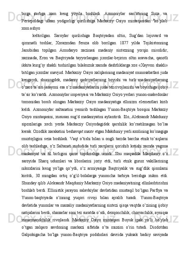 birga   ¢arbga   xam   keng   yoyila   boshladi.   Axmoniylar   san’atining   Suza   va
Persepoldagi   ulkan   yodgorligi   qurilishiga   Markaziy   Osiyo   mintaqasidan   6
ko’plab
xom ashyo 
keltirilgan.   Saroylar   qurilishiga   Baqtriyadan   oltin,   Sug’dan   lojuvard   va
qimmatli   toshlar,   Xorazmdan   feruza   olib   borilgan.   1877   yilda   Tojikistonning
Janubidan   topilgan   Amudaryo   xazinasi   madaniy   sintezning   yorqin   misolidir,
xazinada,   Eron   va   Baqtriyada   tayyorlangan   jixozlar-bejirim   oltin   aravacha,   qanotli
ikkita kurg’iy shakli tushirilgan bilakuzuk xamda dashtliklarga xos «Xayvon shakli»
bitilgan jixozlar mavjud. Markaziy Osiyo xalqlarining madaniyat munosabatlari juda
kengaydi,   shuningdek,   madaniy   qadriyatlarning   boyishi   va   turli   madaniyatlarning
o’zaro ta’siri jarayoni esa o’z madaniyatlarini juda tez rivojlanishi va boyishiga ijobiy
ta’sir ko’rsatdi. Axmoniylar imperiyasi va Markaziy Osiyo yerlari yunon-makedonlar
tomonidan   bosib   olingan   Markaziy   Osiyo   madaniyatiga   ellinizm   elementlari   kirib
keldi.   Axmoniylar   saltanatini   yemirib   tashlagan   Yunon-Baqtriya   bosqini   Markaziy
Osiyo mintaqasini, xususan sug’d madaniyatini aylantirdi. Illo, Aleksandr Makduniy
sipoxilariga   xech   yerda   Markaziy   Osiyodagidek   qarshilik   ko’rsatilmagan   bo’lsa
kerak. Ozodlik xarakatini beshavqat maxv etgan Makduniy yerli axolining ko’magiga
muxtojligini  seza boshladi. Vaqt  o’tishi  bilan u ongli  tarzda barcha etnik to’siqlarni
olib tashlashga, o’z Saltanati xududida turli xarqlarni qorishib ketishi xamda yagona
madaniyat   va   til   birligini   qaror   topdirishga   urindi.   Shu   maqsadda   Maqduniy   o’z
saroyida   Sharq   udumlari   va   liboslarini   joriy   etdi,   turli   etnik   gurux   vakillarining
nikoxlarini   keng   yo’lga   qo’ydi,   o’z   armiyasiga   Baqtriyalik   va   sug’dlik   qismlarni
kiritdi,   30   mingdan   ortiq   o’g’il-bolalarga   yunoncha   tarbiya   berishga   xukm   etdi.
Shunday qilib Aleksandr Maqduniy Markaziy Osiyo madaniyatining ellinlashtirishni
boshlab   berdi.   Ellinistik   jarayon   salavkiylar   davlatidan   mustaqil   bo’lgan   Parfiya   va
Yunon-baqtriyada   o’zining   yuqori   rivoji   bilan   ajralib   turadi.   Yunon-Baqtriya
davlatida yunonlar va maxaliy madaniyatlarning sintezi qisqa vaqtda o’zining ijobiy
natijalarini berdi, shaxarlar soni tez suratda o’sdi, dexqonchilik, chorvachilik, ayniqsa
xunarmandchilik   rivojlandi.   Markaziy   Osiyo   mintaqasi   Buyuk   ipak   yo’li   bo’ylab
o’tgan   xalqaro   savdoning   markazi   sifatida   o’ta   muxim   o’rin   tutadi.   Diodotdan
Galpokigacha   bo’lga   yunon-Baqtriya   podsholari   davrida   yuksak   badiiy   saviyada 