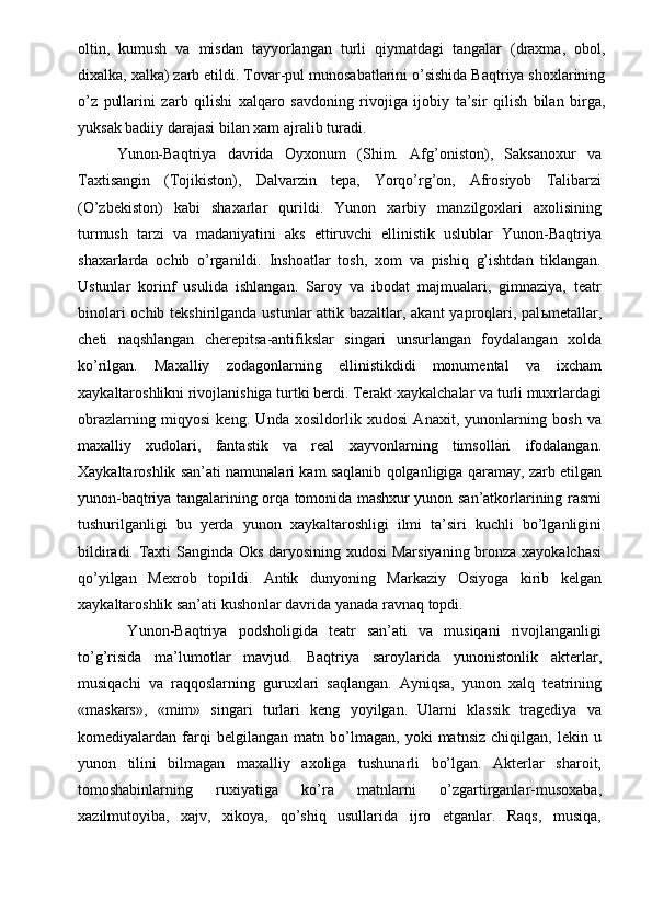 oltin,   kumush   va   misdan   tayyorlangan   turli   qiymatdagi   tangalar   (draxma,   obol,
dixalka, xalka) zarb etildi. Tovar-pul munosabatlarini o’sishida Baqtriya shoxlarining
o’z   pullarini   zarb   qilishi   xalqaro   savdoning   rivojiga   ijobiy   ta’sir   qilish   bilan   birga,
yuksak badiiy darajasi bilan xam ajralib turadi. 
Yunon-Baqtriya   davrida   Oyxonum   (Shim.   Afg’oniston),   Saksanoxur   va
Taxtisangin   (Tojikiston),   Dalvarzin   tepa,   Yorqo’rg’on,   Afrosiyob   Talibarzi
(O’zbekiston)   kabi   shaxarlar   qurildi.   Yunon   xarbiy   manzilgoxlari   axolisining
turmush   tarzi   va   madaniyatini   aks   ettiruvchi   ellinistik   uslublar   Yunon-Baqtriya
shaxarlarda   ochib   o’rganildi.   Inshoatlar   tosh,   xom   va   pishiq   g’ishtdan   tiklangan.
Ustunlar   korinf   usulida   ishlangan.   Saroy   va   ibodat   majmualari,   gimnaziya,   teatr
binolari  ochib tekshirilganda ustunlar attik bazaltlar, akant yaproqlari, pal ь metallar,
cheti   naqshlangan   cherepitsa-antifikslar   singari   unsurlangan   foydalangan   xolda
ko’rilgan.   Maxalliy   zodagonlarning   ellinistikdidi   monumental   va   ixcham
xaykaltaroshlikni rivojlanishiga turtki berdi. Terakt xaykalchalar va turli muxrlardagi
obrazlarning   miqyosi   keng.   Unda   xosildorlik   xudosi   Anaxit,   yunonlarning   bosh   va
maxalliy   xudolari,   fantastik   va   real   xayvonlarning   timsollari   ifodalangan.
Xaykaltaroshlik san’ati namunalari kam saqlanib qolganligiga qaramay, zarb etilgan
yunon-baqtriya tangalarining orqa tomonida mashxur yunon san’atkorlarining rasmi
tushurilganligi   bu   yerda   yunon   xaykaltaroshligi   ilmi   ta’siri   kuchli   bo’lganligini
bildiradi. Taxti Sanginda Oks daryosining xudosi Marsiyaning bronza xayokalchasi
qo’yilgan   Mexrob   topildi.   Antik   dunyoning   Markaziy   Osiyoga   kirib   kelgan
xaykaltaroshlik san’ati kushonlar davrida yanada ravnaq topdi. 
  Yunon-Baqtriya   podsholigida   teatr   san’ati   va   musiqani   rivojlanganligi
to’g’risida   ma’lumotlar   mavjud.   Baqtriya   saroylarida   yunonistonlik   akterlar,
musiqachi   va   raqqoslarning   guruxlari   saqlangan.   Ayniqsa,   yunon   xalq   teatrining
«maskars»,   «mim»   singari   turlari   keng   yoyilgan.   Ularni   klassik   tragediya   va
komediyalardan   farqi   belgilangan   matn   bo’lmagan,   yoki   matnsiz   chiqilgan,   lekin   u
yunon   tilini   bilmagan   maxalliy   axoliga   tushunarli   bo’lgan.   Akterlar   sharoit,
tomoshabinlarning   ruxiyatiga   ko’ra   matnlarni   o’zgartirganlar-musoxaba,
xazilmutoyiba,   xajv,   xikoya,   qo’shiq   usullarida   ijro   etganlar.   Raqs,   musiqa, 