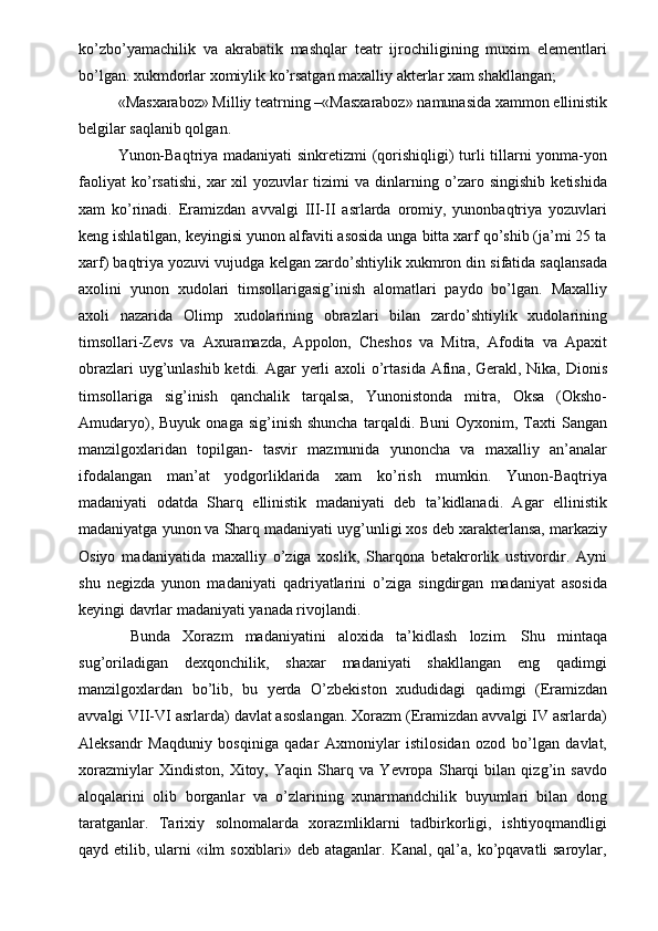 ko’zbo’yamachilik   va   akrabatik   mashqlar   teatr   ijrochiligining   muxim   elementlari
bo’lgan. xukmdorlar xomiylik ko’rsatgan maxalliy akterlar xam shakllangan; 
«Masxaraboz» Milliy teatrning –«Masxaraboz» namunasida xammon ellinistik
belgilar saqlanib qolgan. 
Yunon-Baqtriya madaniyati sinkretizmi (qorishiqligi) turli tillarni yonma-yon
faoliyat   ko’rsatishi,   xar   xil   yozuvlar   tizimi   va   dinlarning   o’zaro   singishib   ketishida
xam   ko’rinadi.   Eramizdan   avvalgi   III-II   asrlarda   oromiy,   yunonbaqtriya   yozuvlari
keng ishlatilgan, keyingisi yunon alfaviti asosida unga bitta xarf qo’shib (ja’mi 25 ta
xarf) baqtriya yozuvi vujudga kelgan zardo’shtiylik xukmron din sifatida saqlansada
axolini   yunon   xudolari   timsollarigasig’inish   alomatlari   paydo   bo’lgan.   Maxalliy
axoli   nazarida   Olimp   xudolarining   obrazlari   bilan   zardo’shtiylik   xudolarining
timsollari-Zevs   va   Axuramazda,   Appolon,   Cheshos   va   Mitra,   Afodita   va   Apaxit
obrazlari  uyg’unlashib ketdi. Agar yerli axoli  o’rtasida Afina, Gerakl, Nika, Dionis
timsollariga   sig’inish   qanchalik   tarqalsa,   Yunonistonda   mitra,   Oksa   (Oksho-
Amudaryo),  Buyuk   onaga  sig’inish  shuncha  tarqaldi.  Buni  Oyxonim,  Taxti  Sangan
manzilgoxlaridan   topilgan-   tasvir   mazmunida   yunoncha   va   maxalliy   an’analar
ifodalangan   man’at   yodgorliklarida   xam   ko’rish   mumkin.   Yunon-Baqtriya
madaniyati   odatda   Sharq   ellinistik   madaniyati   deb   ta’kidlanadi.   Agar   ellinistik
madaniyatga yunon va Sharq madaniyati uyg’unligi xos deb xarakterlansa, markaziy
Osiyo   madaniyatida   maxalliy   o’ziga   xoslik,   Sharqona   betakrorlik   ustivordir.   Ayni
shu   negizda   yunon   madaniyati   qadriyatlarini   o’ziga   singdirgan   madaniyat   asosida
keyingi davrlar madaniyati yanada rivojlandi. 
  Bunda   Xorazm   madaniyatini   aloxida   ta’kidlash   lozim.   Shu   mintaqa
sug’oriladigan   dexqonchilik,   shaxar   madaniyati   shakllangan   eng   qadimgi
manzilgoxlardan   bo’lib,   bu   yerda   O’zbekiston   xududidagi   qadimgi   (Eramizdan
avvalgi VII-VI asrlarda) davlat asoslangan. Xorazm (Eramizdan avvalgi IV asrlarda)
Aleksandr   Maqduniy   bosqiniga   qadar   Axmoniylar   istilosidan   ozod   bo’lgan   davlat,
xorazmiylar   Xindiston,   Xitoy,   Yaqin   Sharq   va   Yevropa   Sharqi   bilan   qizg’in   savdo
aloqalarini   olib   borganlar   va   o’zlarining   xunarmandchilik   buyumlari   bilan   dong
taratganlar.   Tarixiy   solnomalarda   xorazmliklarni   tadbirkorligi,   ishtiyoqmandligi
qayd etilib, ularni  «ilm soxiblari» deb ataganlar. Kanal, qal’a, ko’pqavatli saroylar, 