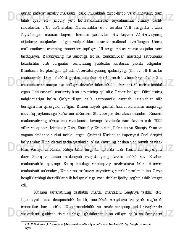 qurish   nafaqat   amaliy   malakani,   balki   murakkab   xisob-kitob   va   o’lchovlarni   xam
talab   qilar   edi.   (moviy   yo’l   ko’rsatkichlaridan   foydalanishni   bilmay   dasht-
saxrolardan   o’tib   bo’lmasdan.   Xorazmliklar   er.   I   asridan   VIII   asrigacha   o’zlari
foydalangan   maxsus   taqvim   tizimini   yaratdilar.   Bu   taqvim   Al-Beruniyning
«Qadimgi   xalqlardan   qolgan   yodgorliklar»   asarida   mufassal   tavsiflangan.   Uning
ma’lumotlarini   arxeolog   tomonidan   topilgan,   III   asrga   oid   asl   nusxa   xujjatlar   xam
tasdiqlaydi.   Beruniyning   ma’lumotiga   ko’ra,   xorazmliklar   mustaqil   astronomik
kuzatishlar   olib   borganlar,   osmonning   yulduzlar   xaritasini   yaxshi   bilganlar.
Binobarin,   ko’pkirilgan   qal’ada   observatoriyaning   qadimiyligi   (Er.   av.   III-II   asrlar
shubxasizdir. Doira shaklidagi, dastlabki diametri 42 metrli bu bino keyinchalik 8 ta
mustaxkam  minoraga ega bo’lgan devorlar bilan o’ralib, diametri 80 metrni  tashkil
etgan. Ikki qavvatli markaziy bino devorining qalinligi 7 metr bo’lgan. Olimlarning
tadqiqotlariga   ko’ra   Qo’yqurilgan   qal’a   astronomik   kuzatish,   izlanishlar   olib
borilgan   ilm   qarorgoxi   bo’lgan.   Binoni   noyob   qurilish   tizimi,   xonalarni   maqsadga
muvofiq   joylanishiga   ko’ra   uni   «Xorazm   Stounxenji»   deb   atash   mumkin.   Xorazm
madaniyatining   o’ziga   xos   rivojlanishi   keyingi   davrlarda   xam   davom   etdi.   2000
yillar   muqaddan   Markaziy   Osiy,   Shimoliy   Xindiston,   Pokiston   va   Sharqiy   Eron  va
yagona   davlat   xududini   tashkil   etgan.   Qudratli   Kushonlar   imperiyasi   Orol   dengizi
bo’ylaridan Xind okeanigacha  yastlanib, o’sha  davrning boshqa  uch buyuk davlati-
Rim,   Parfiya   va   Xanlar   Xitoyi   bilan   birga   bir   qatorda   turdi.   Kushonlar   imperiyasi
davri   Sharq   va   Jaxon   madaniyati   rivojida   yangi   davrni   tashkil   etdi.   Kushon
madaniyatida   qadimgi   Sharq   tipidagi   mintaqaviy   sivilizatsiya   bilan   ellinizm
madaniyati   an’analari,   Xindiston   ma’naviy   xayotining   nozik   4
qirralari   bilan   Osiyo
kengliklaridagi dashtliklar olib kelgan o’ziga xos uslublar ijodiy uyg’unlashib ketgan
edi. 
  Kushon   saltanatining   dastlabki   manzil   markazini   Baqtriya   tashkil   etdi.
Iqtisodiyot   asosi   dexqonchilik   bo’lib,   murakkab   irrigatsiya   va   yirik   sug’orish
inshoatlari   barpo   etildi.   Xunarmandchilik   va   savdo-sotiqning   jadal   rivojlanishi
shaxarlarni   gurkirab   rivojlanishiga,   g’ishtlardan   bino   etilgan   qal’a   va   Saroylarni
4  Sh.Z.Shakirova, L.Ilxomjonov,Madanyatshunoslik o’quv qo’llanma.Toshkent-2010-y Google.uz.internet 
sayti 
  