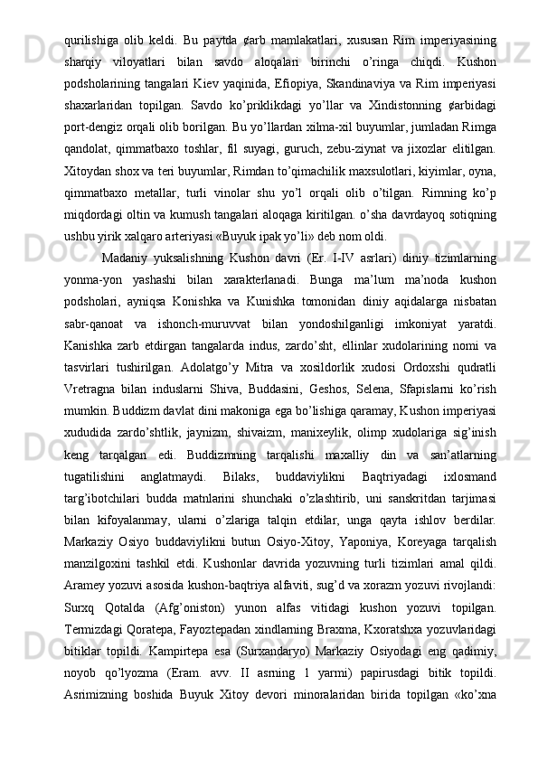 qurilishiga   olib   keldi.   Bu   paytda   ¢arb   mamlakatlari,   xususan   Rim   imperiyasining
sharqiy   viloyatlari   bilan   savdo   aloqalari   birinchi   o’ringa   chiqdi.   Kushon
podsholarining   tangalari   Kiev   yaqinida,   Efiopiya,   Skandinaviya   va   Rim   imperiyasi
shaxarlaridan   topilgan.   Savdo   ko’priklikdagi   yo’llar   va   Xindistonning   ¢arbidagi
port-dengiz orqali olib borilgan. Bu yo’llardan xilma-xil buyumlar, jumladan Rimga
qandolat,   qimmatbaxo   toshlar,   fil   suyagi,   guruch,   zebu-ziynat   va   jixozlar   elitilgan.
Xitoydan shox va teri buyumlar, Rimdan to’qimachilik maxsulotlari, kiyimlar, oyna,
qimmatbaxo   metallar,   turli   vinolar   shu   yo’l   orqali   olib   o’tilgan.   Rimning   ko’p
miqdordagi oltin va kumush tangalari aloqaga kiritilgan. o’sha davrdayoq sotiqning
ushbu yirik xalqaro arteriyasi «Buyuk ipak yo’li» deb nom oldi. 
  Madaniy   yuksalishning   Kushon   davri   (Er.   I-IV   asrlari)   diniy   tizimlarning
yonma-yon   yashashi   bilan   xarakterlanadi.   Bunga   ma’lum   ma’noda   kushon
podsholari,   ayniqsa   Konishka   va   Kunishka   tomonidan   diniy   aqidalarga   nisbatan
sabr-qanoat   va   ishonch-muruvvat   bilan   yondoshilganligi   imkoniyat   yaratdi.
Kanishka   zarb   etdirgan   tangalarda   indus,   zardo’sht,   ellinlar   xudolarining   nomi   va
tasvirlari   tushirilgan.   Adolatgo’y   Mitra   va   xosildorlik   xudosi   Ordoxshi   qudratli
Vretragna   bilan   induslarni   Shiva,   Buddasini,   Geshos,   Selena,   Sfapislarni   ko’rish
mumkin. Buddizm davlat dini makoniga ega bo’lishiga qaramay, Kushon imperiyasi
xududida   zardo’shtlik,   jaynizm,   shivaizm,   manixeylik,   olimp   xudolariga   sig’inish
keng   tarqalgan   edi.   Buddizmning   tarqalishi   maxalliy   din   va   san’atlarning
tugatilishini   anglatmaydi.   Bilaks,   buddaviylikni   Baqtriyadagi   ixlosmand
targ’ibotchilari   budda   matnlarini   shunchaki   o’zlashtirib,   uni   sanskritdan   tarjimasi
bilan   kifoyalanmay,   ularni   o’zlariga   talqin   etdilar,   unga   qayta   ishlov   berdilar.
Markaziy   Osiyo   buddaviylikni   butun   Osiyo-Xitoy,   Yaponiya,   Koreyaga   tarqalish
manzilgoxini   tashkil   etdi.   Kushonlar   davrida   yozuvning   turli   tizimlari   amal   qildi.
Aramey yozuvi asosida kushon-baqtriya alfaviti, sug’d va xorazm yozuvi rivojlandi:
Surxq   Qotalda   (Afg’oniston)   yunon   alfas   vitidagi   kushon   yozuvi   topilgan.
Termizdagi Qoratepa, Fayoztepadan xindlarning Braxma, Kxoratshxa yozuvlaridagi
bitiklar   topildi.   Kampirtepa   esa   (Surxandaryo)   Markaziy   Osiyodagi   eng   qadimiy,
noyob   qo’lyozma   (Eram.   avv.   II   asrning   1   yarmi)   papirusdagi   bitik   topildi.
Asrimizning   boshida   Buyuk   Xitoy   devori   minoralaridan   birida   topilgan   «ko’xna 