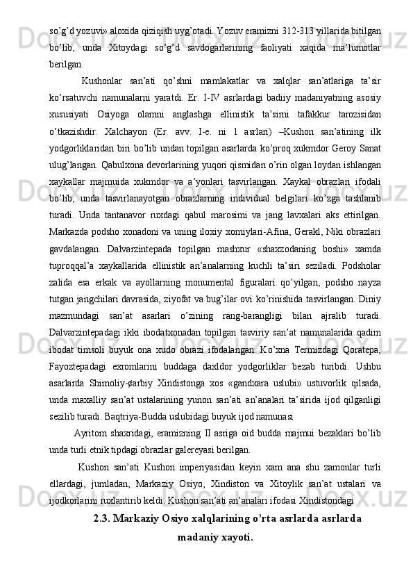 so’g’d yozuvi» aloxida qiziqish uyg’otadi. Yozuv eramizni 312-313 yillarida bitilgan
bo’lib,   unda   Xitoydagi   so’g’d   savdogarlarining   faoliyati   xaqida   ma’lumotlar
berilgan. 
  Kushonlar   san’ati   qo’shni   mamlakatlar   va   xalqlar   san’atlariga   ta’sir
ko’rsatuvchi   namunalarni   yaratdi.   Er.   I-IV   asrlardagi   badiiy   madaniyatning   asosiy
xususiyati   Osiyoga   olamni   anglashga   ellinistik   ta’sirni   tafakkur   tarozisidan
o’tkazishdir.   Xalchayon   (Er.   avv.   I-e.   ni   1   asrlari)   –Kushon   san’atining   ilk
yodgorliklaridan biri bo’lib undan topilgan asarlarda ko’proq xukmdor Geroy Sanat
ulug’langan. Qabulxona devorlarining yuqori qismidan o’rin olgan loydan ishlangan
xaykallar   majmuida   xukmdor   va   a’yonlari   tasvirlangan.   Xaykal   obrazlari   ifodali
bo’lib,   unda   tasvirlanayotgan   obrazlarning   individual   belgilari   ko’zga   tashlanib
turadi.   Unda   tantanavor   ruxdagi   qabul   marosimi   va   jang   lavxalari   aks   ettirilgan.
Markazda podsho xonadoni va uning iloxiy xomiylari-Afina, Gerakl, Niki obrazlari
gavdalangan.   Dalvarzintepada   topilgan   mashxur   «shaxzodaning   boshi»   xamda
tuproqqal’a   xaykallarida   ellinistik   an’analarning   kuchli   ta’siri   seziladi.   Podsholar
zalida   esa   erkak   va   ayollarning   monumental   figuralari   qo’yilgan,   podsho   nayza
tutgan jangchilari davrasida, ziyofat va bug’ilar ovi ko’rinishida tasvirlangan. Diniy
mazmundagi   san’at   asarlari   o’zining   rang-barangligi   bilan   ajralib   turadi.
Dalvarzintepadagi   ikki   ibodatxonadan   topilgan   tasviriy   san’at   namunalarida   qadim
ibodat   timsoli   buyuk   ona   xudo   obrazi   ifodalangan.   Ko’xna   Termizdagi   Qoratepa,
Fayoztepadagi   exromlarini   buddaga   daxldor   yodgorliklar   bezab   turibdi.   Ushbu
asarlarda   Shimoliy-¢arbiy   Xindistonga   xos   «gandxara   uslubi»   ustuvorlik   qilsada,
unda   maxalliy   san’at   ustalarining   yunon   san’ati   an’analari   ta’sirida   ijod   qilganligi
sezilib turadi. Baqtriya-Budda uslubidagi buyuk ijod namunasi 
Ayritom   shaxridagi,   eramizning   II   asriga   oid   budda   majmui   bezaklari   bo’lib
unda turli etnik tipdagi obrazlar galereyasi berilgan. 
  Kushon   san’ati   Kushon   imperiyasidan   keyin   xam   ana   shu   zamonlar   turli
ellardagi,   jumladan,   Markaziy   Osiyo,   Xindiston   va   Xitoylik   san’at   ustalari   va
ijodkorlarini ruxlantirib keldi. Kushon san’ati an’analari ifodasi Xindistondagi 
2.3. Markaziy Osiyo xalqlarining o’rta asrlarda asrlarda
madaniy xayoti. 