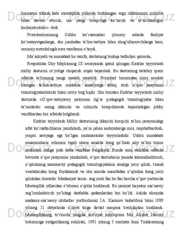 hurmatini   tiklash   kabi   mustaqillik   yillarida   boshlangan   ezgu   ishlarimizni   izchillik
bilan   davom   ettirish,   uni   yangi   bosqichga   ko’tarish   va   ta’sirchanligini
kuchaytirishdir»- d е di. 
Pr е zid е ntimizning   Ushbu   ko’rsatmalari   ijtimoiy   sohada   faoliyat
ko’rsatayotganlarga,   shu   jumladan   ta’lim-tarbiya   bilan   shug’ullanuvchilarga   ham,
umumiy m е todologik asos vazifasini o’taydi. 
Ma’suliyatli va murakkab bu vazifa, davlatning boshqa tadbirlari qatorida, 
R е spublika   Oliy   Majlisining   IX   s е ssiyasida   qabul   qilingan   Kadrlar   tayyorlash
milliy   dasturini   ro’yobga   chiqarish   orqali   bajariladi.   Bu   dasturning   tarkibiy   qismi
sifatida   ta’limning   yangi   mod е li   yaratildi.   Pr е zid е nt   tomonidan   ilmiy   asoslab
b е rilgan   ta’lim-tarbiya   mod е lini   amaliyotga   tatbiq   etish   o’quv   jarayonini
t е xnologiyalashtirish   bilan   uzviy   bog’liqdir.   Shu   boisdan   Kadrlar   tayyorlash   milliy
dasturida   «O’quv-tarbiyaviy   jarayonni   ilg’or   p е dagogik   t е xnologiyalar   bilan
ta’minlash»   uning   ikkinchi   va   uchinchi   bosqichlarida   bajariladigan   jiddiy
vazifalardan biri sifatida b е lgilandi. 
  Kadrlar   tayyorlash   Milliy   dasturining   ikkinchi   bosqichi   ta’lim   jarayonidagi
sifat   ko’rsatkichlarini   yaxshilash,   ya’ni   jahon   andozalariga   mos,   raqobatbardosh,
yuqori   saviyaga   ega   bo’lgan   mutaxassislar   tayyorlashdir.   Ushbu   murakkab
muammolarni   е chimini   topib   ularni   amalda   k е ng   qo’llash   oliy   ta’lim   tizimi
xodimlari   oldiga   juda   katta   vazifalar   b е lgilaydi.   Bunda   aniq   vazifalar   sifatida
b е vosita o’quv jarayonini yaxshilash, o’quv dasturlarini yanada takomillashtirish,
o’qitishning   zamonaviy   p е dagogik   t е xnologiyalarini   amalga   joriy   qilish,   t е xnik
vositalaridan   k е ng   foydalanish   va   shu   asosda   masofadan   o’qitishni   k е ng   joriy
qilishdan iboratdir. Madaniyat tarixi- eng yosh fan bu fan barcha o’quv yurtlarida
Mustaqillik   yillaridan   e’tiboran   o’qitila   boshlandi.   Bu   jamiyat   hayotini   ma’naviy
sog’lomlashtirish   yo’lidagi   dastlabki   qadamlardan   biri   bo’ldi.   Aslida   elimizda
madaniy-ma’naviy   islohatlar   yurtboshimiz   I.A.   Karimov   tashabbusi   bilan   1989
yilning   21   oktyabrida   o’zb е k   tiliga   davlat   maqomi   b е rilishidan   boshlandi.
Mustaqillikning   to’rtinchi   tongida   sh е ’riyat   sohibqironi   Mir   Alish е r   Navoiy
bobomizga   yodgorlikning   ochilishi,   1991   yilning   5   s е ntyabr   kuni   Toshk е ntning 