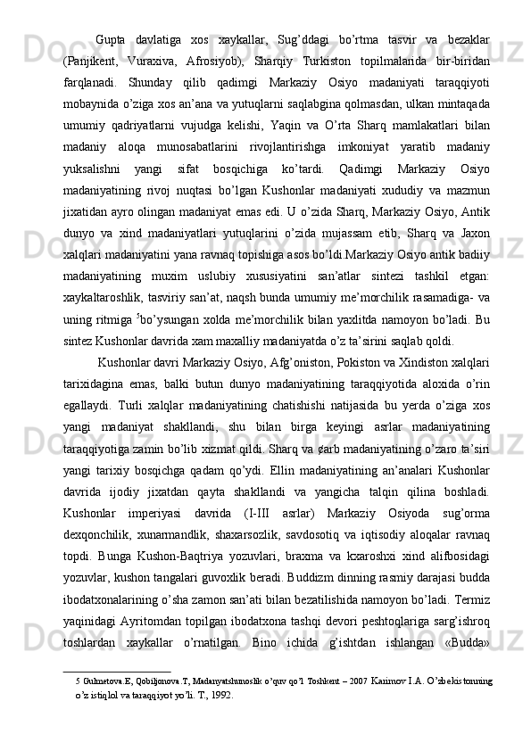 Gupta   davlatiga   xos   xaykallar,   Sug’ddagi   bo’rtma   tasvir   va   bezaklar
(Panjikent,   Vuraxiva,   Afrosiyob),   Sharqiy   Turkiston   topilmalarida   bir-biridan
farqlanadi.   Shunday   qilib   qadimgi   Markaziy   Osiyo   madaniyati   taraqqiyoti
mobaynida o’ziga xos an’ana va yutuqlarni saqlabgina qolmasdan, ulkan mintaqada
umumiy   qadriyatlarni   vujudga   kelishi,   Yaqin   va   O’rta   Sharq   mamlakatlari   bilan
madaniy   aloqa   munosabatlarini   rivojlantirishga   imkoniyat   yaratib   madaniy
yuksalishni   yangi   sifat   bosqichiga   ko’tardi.   Qadimgi   Markaziy   Osiyo
madaniyatining   rivoj   nuqtasi   bo’lgan   Kushonlar   madaniyati   xududiy   va   mazmun
jixatidan ayro olingan madaniyat emas edi. U o’zida Sharq, Markaziy Osiyo, Antik
dunyo   va   xind   madaniyatlari   yutuqlarini   o’zida   mujassam   etib,   Sharq   va   Jaxon
xalqlari madaniyatini yana ravnaq topishiga asos bo’ldi.Markaziy Osiyo antik badiiy
madaniyatining   muxim   uslubiy   xususiyatini   san’atlar   sintezi   tashkil   etgan:
xaykaltaroshlik, tasviriy san’at, naqsh  bunda umumiy me’morchilik rasamadiga-  va
uning ritmiga   5
bo’ysungan   xolda  me’morchilik  bilan yaxlitda  namoyon bo’ladi. Bu
sintez Kushonlar davrida xam maxalliy madaniyatda o’z ta’sirini saqlab qoldi. 
 Kushonlar davri Markaziy Osiyo, Afg’oniston, Pokiston va Xindiston xalqlari
tarixidagina   emas,   balki   butun   dunyo   madaniyatining   taraqqiyotida   aloxida   o’rin
egallaydi.   Turli   xalqlar   madaniyatining   chatishishi   natijasida   bu   yerda   o’ziga   xos
yangi   madaniyat   shakllandi,   shu   bilan   birga   keyingi   asrlar   madaniyatining
taraqqiyotiga zamin bo’lib xizmat qildi. Sharq va ¢arb madaniyatining o’zaro ta’siri
yangi   tarixiy   bosqichga   qadam   qo’ydi.   Ellin   madaniyatining   an’analari   Kushonlar
davrida   ijodiy   jixatdan   qayta   shakllandi   va   yangicha   talqin   qilina   boshladi.
Kushonlar   imperiyasi   davrida   (I-III   asrlar)   Markaziy   Osiyoda   sug’orma
dexqonchilik,   xunarmandlik,   shaxarsozlik,   savdosotiq   va   iqtisodiy   aloqalar   ravnaq
topdi.   Bunga   Kushon-Baqtriya   yozuvlari,   braxma   va   kxaroshxi   xind   alifbosidagi
yozuvlar, kushon tangalari guvoxlik beradi. Buddizm dinning rasmiy darajasi budda
ibodatxonalarining o’sha zamon san’ati bilan bezatilishida namoyon bo’ladi. Termiz
yaqinidagi   Ayritomdan   topilgan   ibodatxona   tashqi   devori   peshtoqlariga   sarg’ishroq
toshlardan   xaykallar   o’rnatilgan.   Bino   ichida   g’ishtdan   ishlangan   «Budda»
5   Gulmetova.E, Qobiljonova.T, Madanyatshunoslik o’quv qo’l   Toshk е nt – 2007   Karimov I.A. O’zbekistonning
o’z istiqlol va taraqqiyot yo’li. T., 1992.   