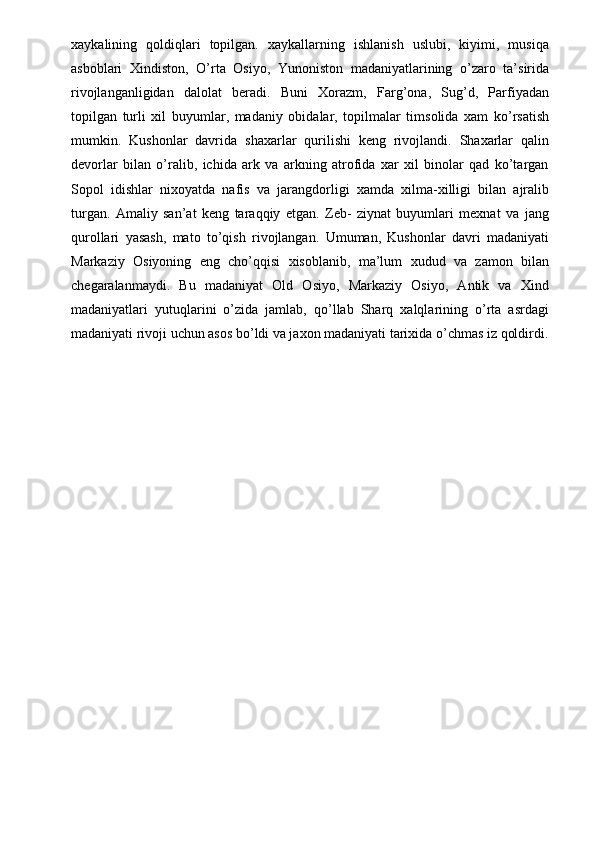 xaykalining   qoldiqlari   topilgan.   xaykallarning   ishlanish   uslubi,   kiyimi,   musiqa
asboblari   Xindiston,   O’rta   Osiyo,   Yunoniston   madaniyatlarining   o’zaro   ta’sirida
rivojlanganligidan   dalolat   beradi.   Buni   Xorazm,   Farg’ona,   Sug’d,   Parfiyadan
topilgan   turli   xil   buyumlar,   madaniy   obidalar,   topilmalar   timsolida   xam   ko’rsatish
mumkin.   Kushonlar   davrida   shaxarlar   qurilishi   keng   rivojlandi.   Shaxarlar   qalin
devorlar   bilan   o’ralib,   ichida   ark   va   arkning   atrofida   xar   xil   binolar   qad   ko’targan
Sopol   idishlar   nixoyatda   nafis   va   jarangdorligi   xamda   xilma-xilligi   bilan   ajralib
turgan.   Amaliy   san’at   keng   taraqqiy   etgan.   Zeb-   ziynat   buyumlari   mexnat   va   jang
qurollari   yasash,   mato   to’qish   rivojlangan.   Umuman,   Kushonlar   davri   madaniyati
Markaziy   Osiyoning   eng   cho’qqisi   xisoblanib,   ma’lum   xudud   va   zamon   bilan
chegaralanmaydi.   Bu   madaniyat   Old   Osiyo,   Markaziy   Osiyo,   Antik   va   Xind
madaniyatlari   yutuqlarini   o’zida   jamlab,   qo’llab   Sharq   xalqlarining   o’rta   asrdagi
madaniyati rivoji uchun asos bo’ldi va jaxon madaniyati tarixida o’chmas iz qoldirdi.