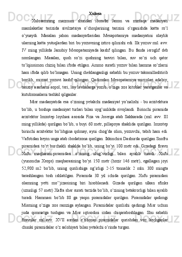 Xulosa
  Xulosamning   mazmuni   shundan   iboratki   Jaxon   va   mintaqa   madanyati
mamlakatlar   tarixida   sivilzatsiya   o’choqlarining   tarixini   o’rganishda   katta   ro’l
o’ynaydi.   Masalan   jahon   madanyatlaridan   Mesapotamiya   madanyatini   olaylik
ularning katta yutuqlardan biri bu yozuvning ixtiro qilinishi edi. Ilk yozuv mil. avv.
IV   ming   yillikda   Janubiy   Mesopatamiyada   kashf   qilingan.   Bu   fanda   ieroglif   deb
nomlangan.   Masalan,   qush   so’zi   qushning   tasviri   bilan,   suv   so’zi   uch   qator
to’lqinsimon chiziq bilan ifoda etilgan. Ammo suratli  yozuv bilan hamma so’zlarni
ham ifoda qilib bo’lmagan. Uning cheklanganligi sababli  bu yozuv takomillashtirib
borilib,   mixxat   yozuvi   kashf   qilingan.   Qadimdan   Mesopatamiya   mirzolari   adabiy,
tarixiy asarlarni  sopol, teri, loy lavhalarga yozib, o’ziga xos kitoblar  yaratganlar va
kutubxonalarni tashkil qilganlar. 
  Misr   madanyatida   esa   o’zining   yetakchi   madaniyat   yo’nalishi   -   bu   arxitektura
bo’lib,   u   boshqa   madaniyat   turlari   bilan   uyg’unlikda   rivojlandi.   Birinchi   piramida
arxitektor   Imxotep   loyihasi   asosida   Fiza   va   Joserga   atab   Sakkarada   (mil.   avv.   III
ming yillikda) qurilgan bo’lib, u buyi 60 metr, pillapoya shaklida qurilgan. Imxotep
birinchi   arxitektor   bo’libgina   qolmay,   ayni   chog’da   olim,   yozuvchi,   tabib   ham   edi.
Vafotidan keyin unga atab ibodatxona qurilgan. Ikkinchisi Dashurda qurilgan Snofru
piramidasi to’rt burchakli shaklda bo’lib, uning bo’yi 100 metr edi. Gizadagi firavn
Xufu   maqbarasi-piramidasi   o’zining   ulug’vorligi   bilan   ajralib   turadi.   Xufu
(yunoncha   Xeops)   maqbarasining   bo’yi   150   metr   (hozir   146   metr),   egallagan   joyi
52,900   m2   bo’lib,   uning   qurilishiga   og’irligi   2-15   tonnalik   2   mln.   300   mingta
tarashlangan   tosh   ishlatilgan.   Piramida   30   yil   ichida   qurilgan.   Xufu   piramidasi
olamning   yetti   mo’’jizasining   biri   hisoblanadi.   Gizada   qurilgan   ulkan   sfinks
(uzunligi 57 metr) Xafra sher surati tarzida bo’lib, o’zining betakrorligi bilan ajralib
turadi.   Hammasi   bo’lib   80   ga   yaqin   piramidalar   qurilgan.   Piramidalar   qadimgi
Misrning   o’ziga   xos   ramziga   aylangan.   Piramidalar   qurilishi   qadimgi   Misr   uchun
juda   qimmatga   tushgan   va   Misr   iqtisodini   izdan   chiqaraboshlagan.   Shu   sababli
firavnlar   mil.avv.   XVII   asrdan   e’tiboran   piramidalar   qurishdan   voz   kechganlar
chunki piramidalar o’z salohiyati bilan yetakchi o’rinda turgan.  