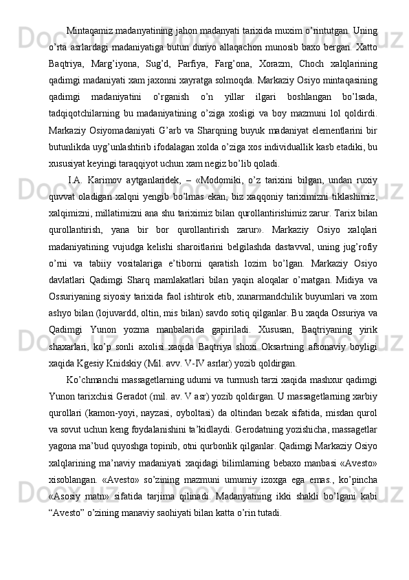  Mintaqamiz madanyatining jahon madanyati tarixida muxim o’rintutgan. Uning
o’rta   asrlardagi   madaniyatiga   butun  dunyo   allaqachon   munosib   baxo  bergan.   Xatto
Baqtriya,   Marg’iyona,   Sug’d,   Parfiya,   Farg’ona,   Xorazm,   Choch   xalqlarining
qadimgi madaniyati xam jaxonni xayratga solmoqda. Markaziy Osiyo mintaqasining
qadimgi   madaniyatini   o’rganish   o’n   yillar   ilgari   boshlangan   bo’lsada,
tadqiqotchilarning   bu   madaniyatining   o’ziga   xosligi   va   boy   mazmuni   lol   qoldirdi.
Markaziy   Osiyomadaniyati   G’arb   va   Sharqning   buyuk   madaniyat   elementlarini   bir
butunlikda uyg’unlashtirib ifodalagan xolda o’ziga xos individuallik kasb etadiki, bu
xususiyat keyingi taraqqiyot uchun xam negiz bo’lib qoladi. 
  I.A.   Karimov   aytganlaridek,   –   «Modomiki,   o’z   tarixini   bilgan,   undan   ruxiy
quvvat   oladigan   xalqni   yengib   bo’lmas   ekan,   biz   xaqqoniy   tariximizni   tiklashimiz,
xalqimizni, millatimizni ana shu tariximiz bilan qurollantirishimiz zarur. Tarix bilan
qurollantirish,   yana   bir   bor   qurollantirish   zarur».   Markaziy   Osiyo   xalqlari
madaniyatining   vujudga   kelishi   sharoitlarini   belgilashda   dastavval,   uning   jug’rofiy
o’rni   va   tabiiy   vositalariga   e’tiborni   qaratish   lozim   bo’lgan.   Markaziy   Osiyo
davlatlari   Qadimgi   Sharq   mamlakatlari   bilan   yaqin   aloqalar   o’rnatgan.   Midiya   va
Ossuriyaning siyosiy tarixida faol ishtirok etib, xunarmandchilik buyumlari va xom
ashyo bilan (lojuvardd, oltin, mis bilan) savdo sotiq qilganlar. Bu xaqda Ossuriya va
Qadimgi   Yunon   yozma   manbalarida   gapiriladi.   Xususan,   Baqtriyaning   yirik
shaxarlari,   ko’p   sonli   axolisi   xaqida   Baqtriya   shoxi   Oksartning   afsonaviy   boyligi
xaqida Kgesiy Knidskiy (Mil. avv. V-IV asrlar) yozib qoldirgan. 
  Ko’chmanchi massagetlarning udumi va turmush tarzi xaqida mashxur qadimgi
Yunon tarixchisi Geradot (mil. av. V asr) yozib qoldirgan. U massagetlarning xarbiy
qurollari   (kamon-yoyi,   nayzasi,   oyboltasi)   da   oltindan   bezak   sifatida,   misdan   qurol
va sovut uchun keng foydalanishini ta’kidlaydi. Gerodatning yozishicha, massagetlar
yagona ma’bud quyoshga topinib, otni qurbonlik qilganlar. Qadimgi Markaziy Osiyo
xalqlarining   ma’naviy   madaniyati   xaqidagi   bilimlarning   bebaxo   manbasi   «Avesto»
xisoblangan.   «Avesto»   so’zining   mazmuni   umumiy   izoxga   ega   emas.,   ko’pincha
«Asosiy   matn»   sifatida   tarjima   qilinadi.   Madanyatning   ikki   shakli   bo’lgani   kabi
“Avesto” o’zining manaviy saohiyati bilan katta o’rin tutadi. 
  