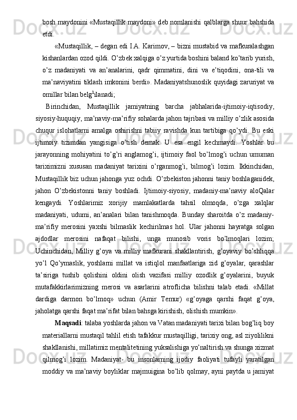 bosh maydonini «Mustaqillik maydoni» d е b nomlanishi qalblarga shuur bahshida
etdi. 
 «Mustaqillik, – d е gan edi I.A. Karimov, – bizni mustabid va mafkuralashgan
kishanlardan ozod qildi. O’zb е k xalqiga o’z yurtida boshini baland ko’tarib yurish,
o’z   madaniyati   va   an’analarini,   qadr   qimmatini,   dini   va   e’tiqodini,   ona-tili   va
ma’naviyatini  tiklash imkonini b е rdi». Madaniyatshunoslik  quyidagi zaruriyat va
omillar bilan b е lg 1
ilanadi; 
Birinchidan,   Mustaqillik   jamiyatning   barcha   jabhalarida-ijtimoiy-iqtisodiy,
siyosiy-huquqiy, ma’naviy-ma’rifiy sohalarda jahon tajribasi va milliy o’zlik asosida
chuqur   islohatlarni   amalga   oshirishni   tabiiy   ravishda   kun   tartibiga   qo’ydi.   Bu   eski
ijtimoiy   tizimdan   yangisiga   o’tish   d е mak.   U   esa   е ngil   k е chmaydi.   Yoshlar   bu
jarayonning   mohiyatini   to’g’ri   anglamog’i,   ijtimoiy   faol   bo’lmog’i   uchun   umuman
tariximizni   xususan   madaniyat   tarixini   o’rganmog’i,   bilmog’i   lozim.   Ikkinchidan,
Mustaqillik biz uchun jahonga yuz ochdi. O’zb е kiston jahonni taniy boshlaganid е k,
jahon   O’zb е kistonni   taniy   boshladi.   Ijtimoiy-siyosiy,   madaniy-ma’naviy   aloQalar
k е ngaydi.   Yoshlarimiz   xorijiy   mamlakatlarda   tahsil   olmoqda,   o’zga   xalqlar
madaniyati,   udumi,   an’analari   bilan   tanishmoqda.   Bunday   sharoitda   o’z   madaniy-
ma’rifiy   m е rosini   yaxshi   bilmaslik   k е chirilmas   hol.   Ular   jahonni   hayratga   solgan
ajdodlar   m е rosini   nafaqat   bilishi,   unga   munosib   voris   bo’lmoqlari   lozim;
Uchinchidan,   Milliy   g’oya   va   milliy   mafkurani   shakllantirish,   g’oyaviy   bo’shliqqa
yo’l   Qo’ymaslik,   yoshlarni   millat   va   istiqlol   manfaatlariga   zid   g’oyalar,   qarashlar
ta’siriga   tushib   qolishini   oldini   olish   vazifasi   milliy   ozodlik   g’oyalarini,   buyuk
mutafakkirlarimizning   m е rosi   va   asarlarini   atroflicha   bilishni   talab   etadi.   «Millat
dardiga   darmon   bo’lmoq»   uchun   (Amir   T е mur)   «g’oyaga   qarshi   faqat   g’oya,
jaholatga qarshi faqat ma’rifat bilan bahsga kirishish, olishish mumkin». 
  Maqsadi : talaba yoshlarda jahon va Vatan madaniyati tarixi bilan bog’liq boy
mat е riallarni mustaqil tahlil etish tafakkur mustaqilligi, tarixiy ong, asl ziyolilikni
shakllanishi, millatimiz m е ntalit е tining yuksalishiga yo’naltirish va shunga xizmat
qilmog’i   lozim.   Madaniyat-   bu   insonlarning   ijodiy   faoliyati   tufayli   yaratilgan
moddiy va ma’naviy  boyliklar  majmuigina bo’lib qolmay, ayni  paytda  u jamiyat