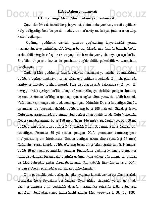 I.Bob.Jahon madanyati
1.1. Qadimgi Misr, Mesopatamiya madaniyati.
 Qadimdan Misrda tabiati issiq, hayvonot, o’simlik dunyosi va yer osti boyliklari
ko’p   bo’lganligi   bois   bu   yerda   moddiy   va   ma’naviy   madaniyat   juda   erta   vujudga
kelib rivojlangan. 
  Qadimgi   podsholik   davrida   papirus   qog’ozining   tayyorlanishi   yozma
madaniyatni   rivojlantirishga   olib   kelgan   bo’lsa,   Misrda   mis   davrida   birinchi   bo’lib
asalarichilikning   kashf   qilinishi   va   yoyilishi   ham   dunyoviy   ahamiyatga   ega   bo’ldi.
Shu   bilan   birga   shu   davrda   dehqonchilik,   bog’dorchilik,   polizchilik   va   uzumchilik
rivojlangan. 
 Qadimgi Misr podsholigi davrida yetakchi madaniyat yo’nalishi - bu arxitektura
bo’lib,   u   boshqa   madaniyat   turlari   bilan   uyg’unlikda   rivojlandi.   Birinchi   piramida
arxitektor   Imxotep   loyihasi   asosida   Fiza   va   Joserga   atab   Sakkarada   (mil.   avv.   III
ming yillikda) qurilgan bo’lib, u buyi 60 metr, pillapoya shaklida qurilgan. Imxotep
birinchi   arxitektor   bo’libgina   qolmay,   ayni   chog’da   olim,   yozuvchi,   tabib   ham   edi.
Vafotidan keyin unga atab ibodatxona qurilgan. Ikkinchisi Dashurda qurilgan Snofru
piramidasi to’rt burchakli shaklda bo’lib, uning bo’yi 100 metr edi. Gizadagi firavn
Xufu maqbarasipiramidasi o’zining ulug’vorligi bilan ajralib turadi. Xufu (yunoncha
Xeops)   maqbarasining   bo’yi   150   metr   (hozir   146   metr),   egallagan   joyi   52,900   m2
bo’lib, uning qurilishiga og’irligi 2-15 tonnalik 2 mln. 300 mingta tarashlangan tosh
ishlatilgan.   Piramida   30   yil   ichida   qurilgan.   Xufu   piramidasi   olamning   yetti
mo’’jizasining   biri   hisoblanadi.   Gizada   qurilgan   ulkan   sfinks   (uzunligi   57   metr)
Xafra   sher   surati   tarzida   bo’lib,   o’zining   betakrorligi   bilan   ajralib   turadi.   Hammasi
bo’lib   80   ga   yaqin   piramidalar   qurilgan.   Piramidalar   qadimgi   Misrning   o’ziga   xos
ramziga aylangan. Piramidalar qurilishi qadimgi Misr uchun juda qimmatga tushgan
va   Misr   iqtisodini   izdan   chiqaraboshlagan.   Shu   sababli   firavnlar   mil.avv.   XVII
asrdan e’tiboran piramidalar qurishdan voz kechganlar. 
 O’rta podsholik, yoki boshqacha qilib aytganda klassik davrda qurollar yasashda
bronzadan   keng   foydalana   boshlangan.   Oyna   ishlab   chiqarish   yo’lga   qo’yiladi.
qadimgi   ayniqsa   o’rta   podsholik   davrida   matematika   sohasida   katta   yutuqlarga
erishilgan.   Jumladan,   sanoq   tizimi   kashf   etilgan.   Misr   yozuvida   1,   10,   100,   1000, 