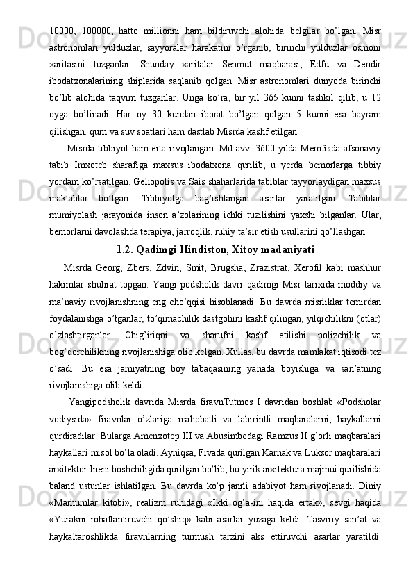 10000,   100000,   hatto   millionni   ham   bildiruvchi   alohida   belgilar   bo’lgan.   Misr
astronomlari   yulduzlar,   sayyoralar   harakatini   o’rganib,   birinchi   yulduzlar   osmoni
xaritasini   tuzganlar.   Shunday   xaritalar   Senmut   maqbarasi,   Edfu   va   Dendir
ibodatxonalarining   shiplarida   saqlanib   qolgan.   Misr   astronomlari   dunyoda   birinchi
bo’lib   alohida   taqvim   tuzganlar.   Unga   ko’ra,   bir   yil   365   kunni   tashkil   qilib,   u   12
oyga   bo’linadi.   Har   oy   30   kundan   iborat   bo’lgan   qolgan   5   kunni   esa   bayram
qilishgan. qum va suv soatlari ham dastlab Misrda kashf etilgan. 
  Misrda tibbiyot ham erta rivojlangan. Mil.avv. 3600 yilda Memfisda afsonaviy
tabib   Imxoteb   sharafiga   maxsus   ibodatxona   qurilib,   u   yerda   bemorlarga   tibbiy
yordam ko’rsatilgan. Geliopolis va Sais shaharlarida tabiblar tayyorlaydigan maxsus
maktablar   bo’lgan.   Tibbiyotga   bag’ishlangan   asarlar   yaratilgan.   Tabiblar
mumiyolash   jarayonida   inson   a’zolarining   ichki   tuzilishini   yaxshi   bilganlar.   Ular,
bemorlarni davolashda terapiya, jarroqlik, ruhiy ta’sir etish usullarini qo’llashgan. 
1.2. Qadimgi Hindiston, Xitoy madaniyati
Misrda   Georg,   Zbers,   Zdvin,   Smit,   Brugsha,   Zrazistrat,   Xerofil   kabi   mashhur
hakimlar   shuhrat   topgan.   Yangi   podsholik   davri   qadimgi   Misr   tarixida   moddiy   va
ma’naviy   rivojlanishning   eng   cho’qqisi   hisoblanadi.   Bu   davrda   misrliklar   temirdan
foydalanishga o’tganlar, to’qimachilik dastgohini kashf qilingan, yilqichilikni (otlar)
o’zlashtirganlar.   Chig’iriqni   va   sharufni   kashf   etilishi   polizchilik   va
bog’dorchilikning rivojlanishiga olib kelgan. Xullas, bu davrda mamlakat iqtisodi tez
o’sadi.   Bu   esa   jamiyatning   boy   tabaqasining   yanada   boyishiga   va   san’atning
rivojlanishiga olib keldi. 
  Yangipodsholik   davrida   Misrda   firavnTutmos   I   davridan   boshlab   «Podsholar
vodiysida»   firavnlar   o’zlariga   mahobatli   va   labirintli   maqbaralarni,   haykallarni
qurdiradilar. Bularga Amenxotep III va Abusimbedagi Ramzus II g’orli maqbaralari
haykallari misol bo’la oladi. Ayniqsa, Fivada qurilgan Karnak va Luksor maqbaralari
arxitektor Ineni boshchiligida qurilgan bo’lib, bu yirik arxitektura majmui qurilishida
baland   ustunlar   ishlatilgan.   Bu   davrda   ko’p   janrli   adabiyot   ham   rivojlanadi.   Diniy
«Marhumlar   kitobi»,   realizm   ruhidagi   «Ikki   og’a-ini   haqida   ertak»,   sevgi   haqida
«Yurakni   rohatlantiruvchi   qo’shiq»   kabi   asarlar   yuzaga   keldi.   Tasviriy   san’at   va
haykaltaroshlikda   firavnlarning   turmush   tarzini   aks   ettiruvchi   asarlar   yaratildi.
