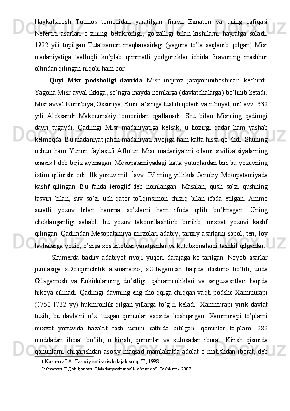 Haykaltarosh   Tutmos   tomonidan   yaratilgan   firavn   Exnaton   va   uning   rafiqasi
Nefertiti   asarlari   o’zining   betakrorligi,   go’zalligi   bilan   kishilarni   hayratga   soladi.
1922   yili   topilgan   Tutatxamon   maqbarasidagi   (yagona   to’la   saqlanib   qolgan)   Misr
madaniyatiga   taalluqli   ko’plab   qimmatli   yodgorliklar   ichida   firavnning   mashhur
oltindan qilingan niqobi ham bor. 
  Quyi   Misr   podsholigi   davrida   Misr   inqiroz   jarayoniniboshidan   kechirdi.
Yagona Misr avval ikkiga, so’ngra mayda nomlarga (davlatchalarga) bo’linib ketadi.
Misr avval Numibiya, Ossuriya, Eron ta’siriga tushib qoladi va nihoyat, mil.avv. 332
yili   Aleksandr   Makedonskiy   tomonidan   egallanadi.   Shu   bilan   Misrning   qadimgi
davri   tugaydi.   Qadimgi   Misr   madaniyatiga   kelsak,   u   hozirgi   qadar   ham   yashab
kelmoqda. Bu madaniyat jahon madaniyati rivojiga ham katta hissa qo’shdi. Shuning
uchun   ham   Yunon   faylasufi   Aflotun   Misr   madaniyatini   «Jami   sivilizatsiyalarning
onasi»1 deb bejiz aytmagan. Mesopatamiyadagi katta yutuqlardan biri bu yozuvning
ixtiro   qilinishi   edi.   Ilk   yozuv   mil.   1
avv.   IV   ming   yillikda   Janubiy   Mesopatamiyada
kashf   qilingan.   Bu   fanda   ieroglif   deb   nomlangan.   Masalan,   qush   so’zi   qushning
tasviri   bilan,   suv   so’zi   uch   qator   to’lqinsimon   chiziq   bilan   ifoda   etilgan.   Ammo
suratli   yozuv   bilan   hamma   so’zlarni   ham   ifoda   qilib   bo’lmagan.   Uning
cheklanganligi   sababli   bu   yozuv   takomillashtirib   borilib,   mixxat   yozuvi   kashf
qilingan. Qadimdan Mesopatamiya mirzolari adabiy, tarixiy asarlarni sopol, teri, loy
lavhalarga yozib, o’ziga xos kitoblar yaratganlar va kutubxonalarni tashkil qilganlar. 
  Shumerda   badiiy   adabiyot   rivoji   yuqori   darajaga   ko’tarilgan.   Noyob   asarlar
jumlasiga   «Dehqonchilik   al ь manaxi»,   «Gil ь gamesh   haqida   doston»   bo’lib,   unda
Gil ь gamesh   va   Enkidularning   do’stligi,   qahramonliklari   va   sarguzashtlari   haqida
hikoya qilinadi. Qadimgi davrning eng cho’qqiga chiqqan vaqti podsho Xammurapi
(1750-1732   yy)   hukmronlik   qilgan   yillarga   to’g’ri   keladi.   Xammurapi   yirik   davlat
tuzib,   bu   davlatni   o’zi   tuzgan   qonunlar   asosida   boshqargan.   Xammurapi   to’plami
mixxat   yozuvida   bazal ь t   tosh   ustuni   sathida   bitilgan.   qonunlar   to’plami   282
moddadan   iborat   bo’lib,   u   kirish,   qonunlar   va   xulosadan   iborat.   Kirish   qismida
qonunlarni   chiqarishdan  asosiy  maqsad   mamlakatda adolat  o’rnatishdan  iborat,  deb
1   Karimov I.A. Tarixiy xotirasiz kelajak yo’q. T., 1998. 
Gulmetova.E,Qobiljonova.T,Madanyatshunoslik o’quv qo’l   Toshk е nt - 2007 
  