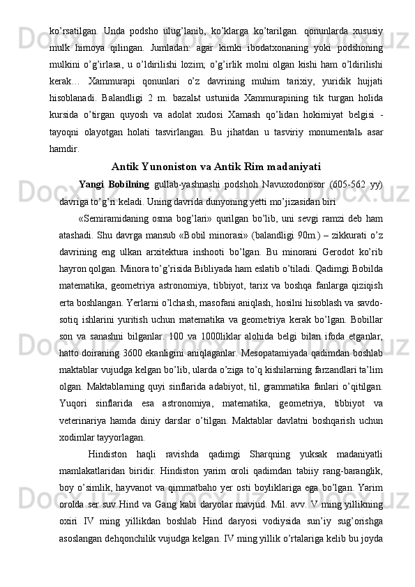 ko’rsatilgan.   Unda   podsho   ulug’lanib,   ko’klarga   ko’tarilgan.   qonunlarda   xususiy
mulk   himoya   qilingan.   Jumladan:   agar   kimki   ibodatxonaning   yoki   podshoning
mulkini   o’g’irlasa,   u   o’ldirilishi   lozim;   o’g’irlik   molni   olgan   kishi   ham   o’ldirilishi
kerak…   Xammurapi   qonunlari   o’z   davrining   muhim   tarixiy,   yuridik   hujjati
hisoblanadi.   Balandligi   2   m.   bazal ь t   ustunida   Xammurapining   tik   turgan   holida
kursida   o’tirgan   quyosh   va   adolat   xudosi   Xamash   qo’lidan   hokimiyat   belgisi   -
tayoqni   olayotgan   holati   tasvirlangan.   Bu   jihatdan   u   tasviriy   monumental ь   asar
hamdir. 
Antik Yunoniston va Antik Rim madaniyati
Yangi   Bobilning   gullab-yashnashi   podshoh   Navuxodonosor   (605-562   yy)
davriga to’g’ri keladi. Uning davrida dunyoning yetti mo’jizasidan biri 
«Semiramidaning   osma   bog’lari»   qurilgan   bo’lib,   uni   sevgi   ramzi   deb   ham
atashadi.  Shu davrga mansub  «Bobil  minorasi» (balandligi  90m.)  – zikkurati  o’z
davrining   eng   ulkan   arxitektura   inshooti   bo’lgan.   Bu   minorani   Gerodot   ko’rib
hayron qolgan. Minora to’g’risida Bibliyada ham eslatib o’tiladi. Qadimgi Bobilda
matematika,   geometriya   astronomiya,   tibbiyot,   tarix   va   boshqa   fanlarga   qiziqish
erta boshlangan. Yerlarni o’lchash, masofani aniqlash, hosilni hisoblash va savdo-
sotiq   ishlarini   yuritish   uchun   matematika   va   geometriya   kerak   bo’lgan.   Bobillar
son   va   sanashni   bilganlar.   100   va   1000liklar   alohida   belgi   bilan   ifoda   etganlar,
hatto doiraning 3600 ekanligini aniqlaganlar. Mesopatamiyada qadimdan boshlab
maktablar vujudga kelgan bo’lib, ularda o’ziga to’q kishilarning farzandlari ta’lim
olgan.   Maktablarning   quyi   sinflarida   adabiyot,   til,   grammatika   fanlari   o’qitilgan.
Yuqori   sinflarida   esa   astronomiya,   matematika,   geometriya,   tibbiyot   va
veterinariya   hamda   diniy   darslar   o’tilgan.   Maktablar   davlatni   boshqarish   uchun
xodimlar tayyorlagan. 
  Hindiston   haqli   ravishda   qadimgi   Sharqning   yuksak   madaniyatli
mamlakatlaridan   biridir.   Hindiston   yarim   oroli   qadimdan   tabiiy   rang-baranglik,
boy   o’simlik,   hayvanot   va   qimmatbaho   yer   osti   boyliklariga   ega   bo’lgan.   Yarim
orolda  ser   suv  Hind va  Gang  kabi  daryolar  mavjud.  Mil. avv.  V  ming yillikning
oxiri   IV   ming   yillikdan   boshlab   Hind   daryosi   vodiysida   sun’iy   sug’orishga
asoslangan dehqonchilik vujudga kelgan. IV ming yillik o’rtalariga kelib bu joyda 