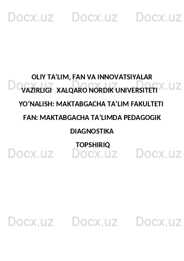 OLIY TA’LIM, FAN VA INNOVATSIYALAR
VAZIRLIGI   XALQARO NORDIK UNIVERSITETI   
YO’NALISH: MAKTABGACHA TA’LIM FAKULTETI 
FAN: MAKTABGACHA TAʼLIMDA PEDAGOGIK
DIAGNOSTIKA
 TOPSHIRIQ
  