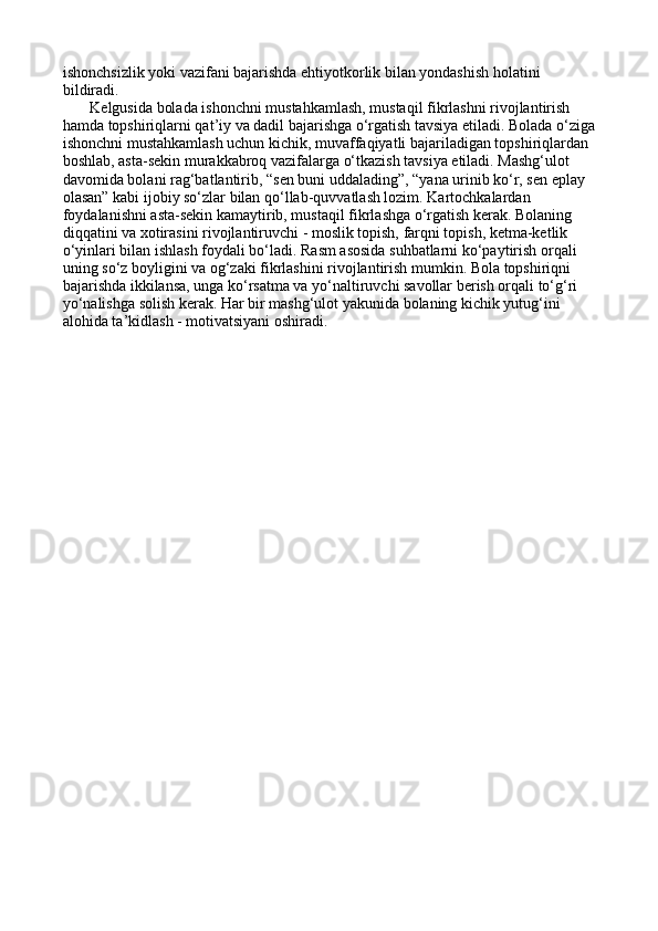ishonchsizlik yoki vazifani bajarishda ehtiyotkorlik bilan yondashish holatini 
bildiradi.
       Kelgusida bolada ishonchni mustahkamlash, mustaqil fikrlashni rivojlantirish 
hamda topshiriqlarni qat’iy va dadil bajarishga o‘rgatish tavsiya etiladi. Bolada o‘ziga
ishonchni mustahkamlash uchun kichik, muvaffaqiyatli bajariladigan topshiriqlardan 
boshlab, asta-sekin murakkabroq vazifalarga o‘tkazish tavsiya etiladi. Mashg‘ulot 
davomida bolani rag‘batlantirib, “sen buni uddalading”, “yana urinib ko‘r, sen eplay 
olasan” kabi ijobiy so‘zlar bilan qo‘llab-quvvatlash lozim. Kartochkalardan 
foydalanishni asta-sekin kamaytirib, mustaqil fikrlashga o‘rgatish kerak. Bolaning 
diqqatini va xotirasini rivojlantiruvchi - moslik topish, farqni topish, ketma-ketlik 
o‘yinlari bilan ishlash foydali bo‘ladi. Rasm asosida suhbatlarni ko‘paytirish orqali 
uning so‘z boyligini va og‘zaki fikrlashini rivojlantirish mumkin. Bola topshiriqni 
bajarishda ikkilansa, unga ko‘rsatma va yo‘naltiruvchi savollar berish orqali to‘g‘ri 
yo‘nalishga solish kerak. Har bir mashg‘ulot yakunida bolaning kichik yutug‘ini 
alohida ta’kidlash - motivatsiyani oshiradi. 