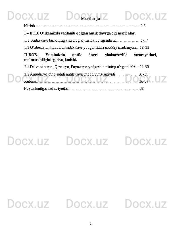 Mundarija
Kirish ……………………………………………………………………..2-5
I – BOB. O’lkamizda saqlanib qolgan antik davrga oid manbalar.
1.1  Antik davr tarixining arxeologik jihatdan o’rganilishi……………….6-17
1.2 O’zbekiston hududida antik davr yodgorliklari moddiy madaniyati…18-23
II-BOB.   Yurtimizda   antik   davri   shaharsozlik   xususiyatlari,
me’morchiligining rivojlanishi.
2.1 Dalvarzintepa, Qoratepa, Fayoztepa yodgorliklarining o’rganilishi…24-30
2.2 Amudaryo o‘ng sohili antik davri moddiy madaniyati………………31-35
Xulosa ……………………………………………………………………36-37
Foydalanilgan adabiyotlar ……………………………………………... 38
1 