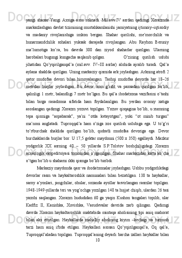 yangi   shaxar   Yangi   Axsiga   asos   solinadi.   Mil.avv.IV   asrdan   qadimgi   Xorazmda
markazlashgan davlat tizimining mustahkamlanishi jamiyatning ijtimoiy–iqtisodiy
va   madaniy   rivojlanishiga   imkon   bergan.   Shahar   qurilishi,   me’morchilik   va
hunarmandchilik   sohalari   yuksak   darajada   rivojlangan.   Abu   Rayhon   Beruniy
ma’lumotiga   ko’ra,   bu   davrda   300   dan   ziyod   shaharlar   qurilgan.   Ularning
harobalari bugungi kungacha saqlanib qolgan.  O’zining   qurilish   uslubi
jihatidan   Qo’yqirilganqal’a   (mil.avv.   IV–III   asrlar)   alohida   ajralib   turadi.   Qal’a
aylana shaklda qurilgan. Uning markaziy qismida ark joylashgan. Arkning atrofi 2
qator   mudofaa   devori   bilan   himoyalangan.   Tashqi   mudofaa   devorda   har   18–26
metrdan   burjlar   joylashgan.   Bu   devor   xom   g’isht   va   paxsadan   qurilgan   bo’lib,
qalinligi 1 metr, balandligi 7 metr bo’lgan. Bu qal’a ibodatxona vazifasini o’tashi
bilan   birga   rasadxona   sifatida   ham   foydalanilgan.   Bu   yerdan   oromiy   xatiga
asoslangan qadimgi Xorazm yozuvi topilgan. Yozuv qisqagina bo’lib, u xumning
tepa   qismiga   “aspabarak”,   ya’ni   “otda   ketayotgan”,   yoki   “ot   minib   turgan”
ma’noni   anglatadi.   Tuproqqal’a   ham   o’ziga   xos   qurilish   uslubiga   ega.   U   to’g’ri
to’rtburchak   shaklida   qurilgan   bo’lib,   qudratli   mudofaa   devoriga   ega.   Devor
burchaklarida burjlar bor. U 17,5 gektar maydonni (500 x 350) egallaydi. Mazkur
yodgorlik   XX   asrning   40   –   50   yillarda   S.P.Tolstov   boshchiligidagi   Xorazm
arxeologik ekspeditsiyasi  tomonidan o’rganilgan. Shahar markazidan katta ko’cha
o’tgan bo’lib u shaharni ikki qismga bo’lib turibdi. 
Markaziy maydonda qasr va ibodatxonalar joylashgan. Ushbu yodgorlikdagi
devorlar   rasm   va   haykaltaroshlik   namunalari   bilan   bezatilgan.   138   ta   haykallar,
saroy   a’yonlari,   jangchilar,   ohular,   sozanda   ayollar   tasvirlangan   rasmlar   topilgan.
1948-1949-yillarda teri va yog’ochga yozilgan 140 ta hujjat chiqib, ulardan 26 tasi
yaxshi   saqlangan.   Xorazm   hududidan   60   ga   yaqin   Kushon   tangalari   topilib,   ular
Kadfiz   II,   Kanishka,   Xuvishka,   Vasudevalar   davrida   zarb   qilingan.   Qadimgi
davrda   Xorazm   haykaltaroshlik   maktabida   mintaqa   aholisining   tipi   aniq   mahorat
bilan   aks   ettirilgan.   Haykallarda   mahalliy   aholining   kiyim   –kechagi   va   turmush
tarzi   ham   aniq   ifoda   etilgan.   Haykallari   asosan   Qo’yqirilganqal’a,   Oq   qal’a,
Tuproqqal’aladan topilgan. Tuproqqal’aning deyarli barcha zallari haykallar bilan
10 