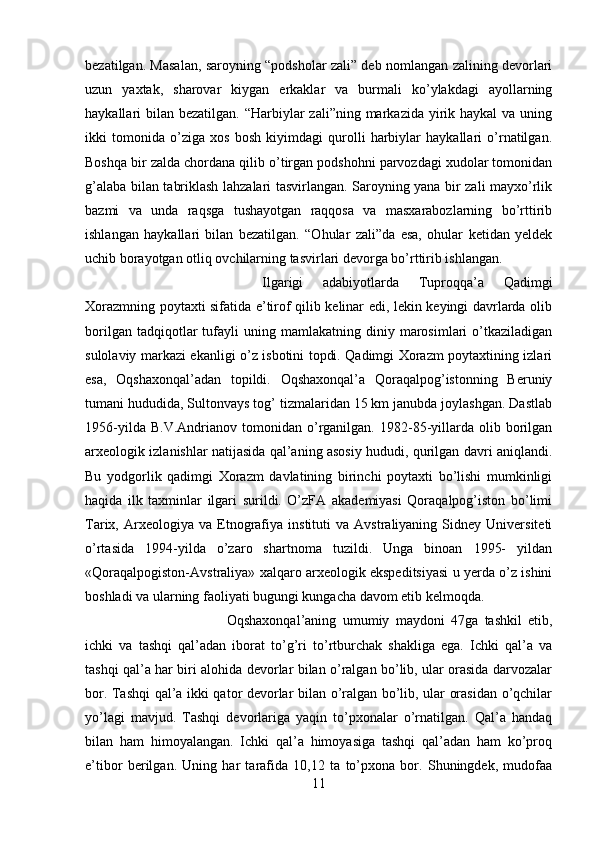 bezatilgan. Masalan, saroyning “podsholar zali” deb nomlangan zalining devorlari
uzun   yaxtak,   sharovar   kiygan   erkaklar   va   burmali   ko’ylakdagi   ayollarning
haykallari  bilan  bezatilgan. “Harbiylar  zali”ning markazida yirik haykal  va uning
ikki   tomonida   o’ziga   xos   bosh   kiyimdagi   qurolli   harbiylar   haykallari   o’rnatilgan.
Boshqa bir zalda chordana qilib o’tirgan podshohni parvozdagi xudolar tomonidan
g’alaba bilan tabriklash lahzalari tasvirlangan. Saroyning yana bir zali mayxo’rlik
bazmi   va   unda   raqsga   tushayotgan   raqqosa   va   masxarabozlarning   bo’rttirib
ishlangan   haykallari   bilan   bezatilgan.   “Ohular   zali”da   esa,   ohular   ketidan   yeldek
uchib borayotgan otliq ovchilarning tasvirlari devorga bo’rttirib ishlangan. 
Ilgarigi   adabiyotlarda   Tuproqqa’a   Qadimgi
Xorazmning poytaxti sifatida e’tirof qilib kelinar edi, lekin keyingi davrlarda olib
borilgan   tadqiqotlar   tufayli   uning  mamlakatning   diniy  marosimlari   o’tkaziladigan
sulolaviy markazi ekanligi o’z isbotini topdi. Qadimgi Xorazm poytaxtining izlari
esa,   Oqshaxonqal’adan   topildi.   Oqshaxonqal’a   Qoraqalpog’istonning   Beruniy
tumani hududida, Sultonvays tog’ tizmalaridan 15 km janubda joylashgan. Dastlab
1956-yilda   B.V.Andrianov   tomonidan   o’rganilgan.   1982-85-yillarda  olib   borilgan
arxeologik izlanishlar natijasida qal’aning asosiy hududi, qurilgan davri aniqlandi.
Bu   yodgorlik   qadimgi   Xorazm   davlatining   birinchi   poytaxti   bo’lishi   mumkinligi
haqida   ilk   taxminlar   ilgari   surildi.   O’zFA   akademiyasi   Qoraqalpog’iston   bo’limi
Tarix,  Arxeologiya   va  Etnografiya   instituti   va   Avstraliyaning   Sidney   Universiteti
o’rtasida   1994-yilda   o’zaro   shartnoma   tuzildi.   Unga   binoan   1995-   yildan
«Qoraqalpogiston-Avstraliya» xalqaro arxeologik ekspeditsiyasi u yerda o’z ishini
boshladi va ularning faoliyati bugungi kungacha davom etib kelmoqda. 
Oqshaxonqal’aning   umumiy   maydoni   47ga   tashkil   etib,
ichki   va   tashqi   qal’adan   iborat   to’g’ri   to’rtburchak   shakliga   ega.   Ichki   qal’a   va
tashqi qal’a har biri alohida devorlar bilan o’ralgan bo’lib, ular orasida darvozalar
bor. Tashqi qal’a ikki qator devorlar bilan o’ralgan bo’lib, ular orasidan o’qchilar
yo’lagi   mavjud.   Tashqi   devorlariga   yaqin   to’pxonalar   o’rnatilgan.   Qal’a   handaq
bilan   ham   himoyalangan.   Ichki   qal’a   himoyasiga   tashqi   qal’adan   ham   ko’proq
e’tibor   berilgan.   Uning   har   tarafida   10,12   ta   to’pxona   bor.   Shuningdek,   mudofaa
11 