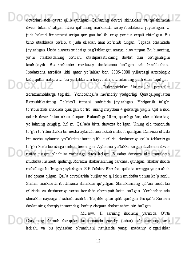 devorlari   uch   qavat   qilib   qurilgan.   Qal’aning   devori   shinaklari   va   qo’shimcha
devor   bilan   o’ralgan.   Ichki   qal’aning   markazida   saroy-ibodatxona   joylashgan.   U
juda   baland   fundament   ustiga   qurilgan   bo’lib,   unga   pandus   orqali   chiqilgan.   Bu
bino   otashkada   bo’lib,   u   juda   olisdan   ham   ko’rinib   turgan.   Tepada   otashkada
joylashgan. Unda quyosh xudosiga bag’ishlangan mangu olov turgan. Bu binoning,
ya’ni   otashkadaning   bo’lishi   otashparastlikning   davlat   dini   bo’lganligini
tasdiqlaydi.   Bu   inshootni   markaziy   ibodatxona   bo’lgan   deb   hisoblashadi.
Ibodatxona   atrofida   ikki   qator   yo’laklar   bor.   2005-2008   yillardagi   arxeologik
tadqiqotlar natijasida, bu yo’laklardan hayvonlar, odamlarning portretlari topilgan. 
Tadqiqotchilar   fikricha,   bu   portretlar
xorazmshohlarga   tegishli.   Yonboshqal’a   me’moriy   yodgorligi   Qoraqalpog’iston
Respublikasining   To’rtko’l   tumani   hududida   joylashgan.   Yodgorlik   to’g’ri
to’rtburchak shaklida qurilgan bo’lib, uning maydoni 4 gektarga yaqin. Qal’a ikki
qatorli   devor   bilan   o’rab   olingan.   Balandligi   10   m,   qalinligi   5m,   ular   o’rtasidagi
yo’lakning   kengligi   2,5   m.   Qal’ada   bitta   darvoza   bo’lgan.   Uning   old   tomonida
to’g’ri to’rtburchakli bir necha aylanali murakkab inshoot qurilgan. Darvoza oldida
bir   necha   aylanma   yo’lakdan   iborat   qilib   qurilishi   dushmanga   qal’a   ichkarisiga
to’g’ri kirib borishiga imkon bermagan. Aylanma yo’lakka kirgan dushman devor
ustida   turgan   o’qchilar   zarbasiga   duch   kelgan.   Bunday   darvoza   oldi   murakkab
mudofaa inshooti qadimgi Xorazm shaharlarining barchasi qurilgan. Shahar ikkita
mahallaga bo’lingan joylashgan. S.P.Tolstov fikricha, qal’ada mingga yaqin aholi
iste’qomat qilgan. Qal’a devorlarida burjlar yo’q, lekin mudofaa uchun ko’p sonli.
Shahar markazida ibodatxona shinaklar  qo’yilgan. Shinaklarning qal’ani mudofaa
qilishda   va   dushmanga   zarba   berishda   ahamiyati   katta   bo’lgan.   Yonboshqa’ada
shinaklar nayzaga o’xshash uchli bo’lib, ikki qator qilib qurilgan. Bu qal’a Xorazm
davlatining sharqiy tomonidagi harbiy chegara shaharlardan biri bo’lgan. 
Mil.avv.   II   asrning   ikkinchi   yarmida   O’rta
Osiyoning   shimoli–sharqidan   ko’chmanchi   yuechji   (tohar)   qabilalarining   kirib
kelishi   va   bu   joylardan   o’rnashishi   natijasida   yangi   madaniy   o’zgarishlar
12 