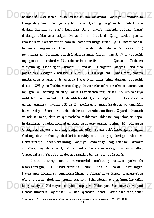 boshlandi 1
.   Ular   tashkil   qilgan   ulkan   Kushonlar   davlati   Baqtriya   hududidan   to
Ganga   daryolari   hududigacha   yetib   borgan.   Qadimgi   Farg’ona   hududida   Dovon
davlati,   Xorazm   va   Sug’d   hududlari   Qang’   davlati   tarkibida   bo’lgan.   Qang’
davlatiga   saklar   asos   solgan.   Mil.av   ІІ -mil.   І   asrlarda   Qang’   davlati   yanada
rivojlandi va Xorazm yerlari ham shu davlat tarkibiga kirgan. Qang’ davlati tashkil
topganda uning markazi  Choch bo’lib, bu yerda poytaxt  shahar  Qanqa  (Kangdiz)
joylashgan   edi.   Kadimgi   Choch   hududida   antik   davrga   mansub   97   ta   yodgorlik
topilgan bo’lib, shulardan 23 tasishahar harobasidir.  Qanqa   Toshkent
viloyatining   Oqqo’rg’on   tumani   hududida   Ohangaron   daryosi   hududida
joylashgan.   Yodgorlik   mil.avv.   III-   mil.   XII   asrlarga   oid.   Qanqa   xitoy   yozma
manbalarida   Bityan,   o’rta   asrlarda   Harashkent   nomi   bilan   atalgan.   Yodgorlik
dastlab 1898-yilda Turkiston arxeologiya havaskorlar to’garagi a’zolari tomonidan
topilgan.   XX   asrning   60-70   yilllarida   O’zbekiston   respublikasi   FA   Arxeologiya
instituti   tomonidan   tadqiqot   ishi   olib   borildi.   Qanqa   to’g’ri   to’rtburchak   shaklida
qurilib,   umumiy   maydoni   200   ga.   Bir   necha   qator   mudofaa   devori   va   xandaklar
bilan o’ralgan. Shahar ark, uchta shahriston va rabotdan iborat. U yerdan kumush
va   mis   tangalar,   oltin   va   qimmatbaho   toshlardan   ishlangan   taqinchoqlar,   sopol
haykalchalar, ostadon, mehnat qurollari va devoriy suratlar topilgan. Mil. XII asrda
Ohangaron   daryosi   o’zanining   o’zgarishi   tufayli   suvsiz   qolib   harobaga   aylangan.
Qadimgi   davr   me’moriy   obidalarida   tasviriy   san’at   keng   qo’llanilgan.   Masalan,
Dalvarzintepa   ibodatxonasining   Baqtriya   xudolariga   bag’ishlangan   devoriy
sur’atlari,   Fayoztepa   va   Qoratepa   Budda   ibodatxonalaridagi   devoriy   suratlar,
Tuproqqal’a va Yerqo’rg’on devoriy rasmlari bunga misol bo’la oladi.
Lekin   tasviriy   san’at   monumental   san’atning   ustuvor   yo’nalishi
hisoblanmagan,   u   haykaltaroshlik   bilan   bog’liq   holda   rivojlangan.
Haykaltaroshlikning asl namunalari Shimoliy Tohariston va Xorazm madaniyatida
o’zining   yorqin   ifodasini   topgan.   Baqtriya–Toharistonda   eng   qadimgi   haykallar
kompozitsiyasi   Xolchayon   saroyidan   topilgan.   Xolchayon   Surxondaryo   viloyati
Denov   tumanida   joylashgan.   U   ikki   qismdan   iborat.   Arxeologik   tadqiqotlar
1
 Гулямов Я.Г. История орошения Хорезма с древнейших времен до нашихдней.-Т., 1957.  C .39.
13 