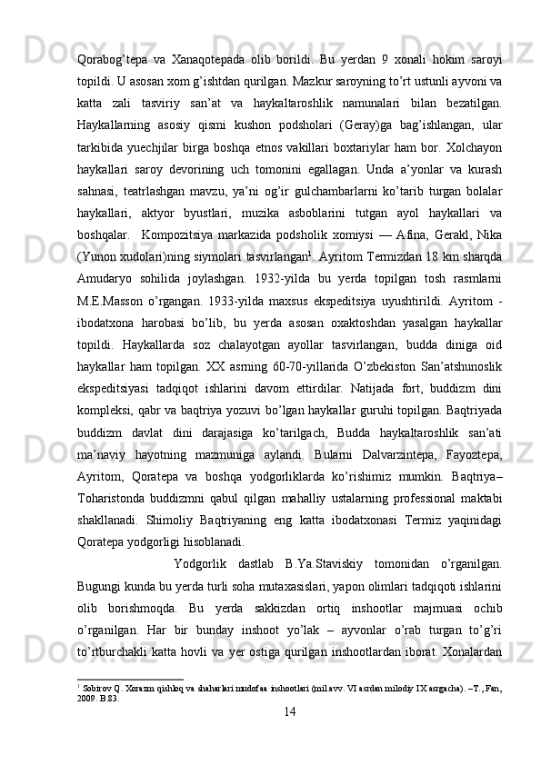 Qorabog’tepa   va   Xanaqotepada   olib   borildi.   Bu   yerdan   9   xonali   hokim   saroyi
topildi. U asosan xom g’ishtdan qurilgan. Mazkur saroyning to’rt ustunli ayvoni va
katta   zali   tasviriy   san’at   va   haykaltaroshlik   namunalari   bilan   bezatilgan.
Haykallarning   asosiy   qismi   kushon   podsholari   (Geray)ga   bag’ishlangan,   ular
tarkibida   yuechjilar   birga   boshqa   etnos   vakillari   boxtariylar   ham   bor.   Xolchayon
haykallari   saroy   devorining   uch   tomonini   egallagan.   Unda   a’yonlar   va   kurash
sahnasi,   teatrlashgan   mavzu,   ya’ni   og’ir   gulchambarlarni   ko’tarib   turgan   bolalar
haykallari,   aktyor   byustlari,   muzika   asboblarini   tutgan   ayol   haykallari   va
boshqalar. Kompozitsiya   markazida   podsholik   xomiysi   ––   Afina,   Gerakl,   Nika
(Yunon xudolari)ning siymolari tasvirlangan 1
. Ayritom Termizdan 18 km sharqda
Amudaryo   sohilida   joylashgan.   1932-yilda   bu   yerda   topilgan   tosh   rasmlarni
M.E.Masson   o’rgangan.   1933-yilda   maxsus   ekspeditsiya   uyushtirildi.   Ayritom   -
ibodatxona   harobasi   bo’lib,   bu   yerda   asosan   oxaktoshdan   yasalgan   haykallar
topildi.   Haykallarda   soz   chalayotgan   ayollar   tasvirlangan,   budda   diniga   oid
haykallar   ham   topilgan.   XX   asrning   60-70-yillarida   O’zbekiston   San’atshunoslik
ekspeditsiyasi   tadqiqot   ishlarini   davom   ettirdilar.   Natijada   fort,   buddizm   dini
kompleksi, qabr va baqtriya yozuvi bo’lgan haykallar guruhi topilgan. Baqtriyada
buddizm   davlat   dini   darajasiga   ko’tarilgach,   Budda   haykaltaroshlik   san’ati
ma’naviy   hayotning   mazmuniga   aylandi.   Bularni   Dalvarzintepa,   Fayoztepa,
Ayritom,   Qoratepa   va   boshqa   yodgorliklarda   ko’rishimiz   mumkin.   Baqtriya–
Toharistonda   buddizmni   qabul   qilgan   mahalliy   ustalarning   professional   maktabi
shakllanadi.   Shimoliy   Baqtriyaning   eng   katta   ibodatxonasi   Termiz   yaqinidagi
Qoratepa yodgorligi hisoblanadi. 
Yodgorlik   dastlab   B.Ya.Staviskiy   tomonidan   o’rganilgan.
Bugungi kunda bu yerda turli soha mutaxasislari, yapon olimlari tadqiqoti ishlarini
olib   borishmoqda.   Bu   yerda   sakkizdan   ortiq   inshootlar   majmuasi   ochib
o’rganilgan.   Har   bir   bunday   inshoot   yo’lak   –   ayvonlar   o’rab   turgan   to’g’ri
to’rtburchakli   katta   hovli   va   yer   ostiga   qurilgan   inshootlardan   iborat.   Xonalardan
1
 Sobirov Q. Xorazm qishloq va shaharlari mudofaa inshootlari (mil.avv. VI asrdan milodiy IX asrgacha). –T., Fan,
2009.  B .83.
14 