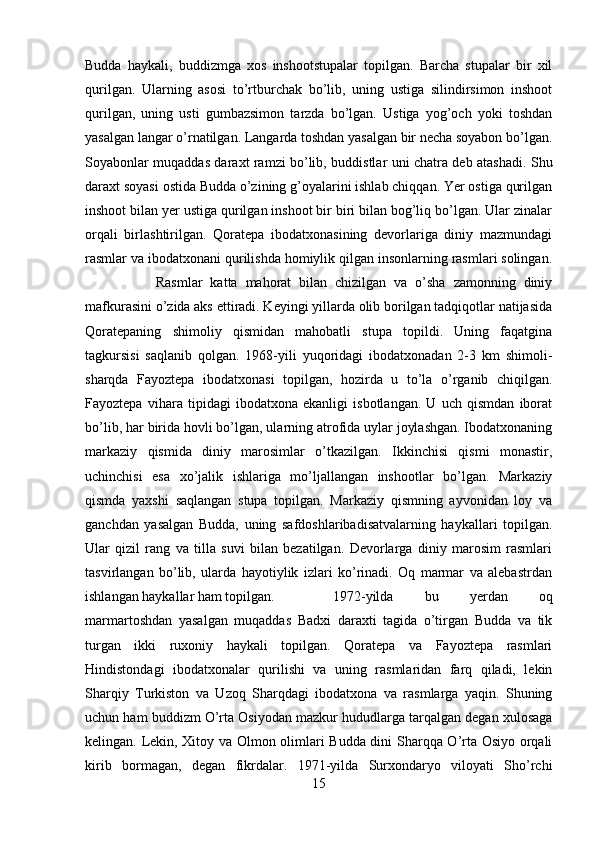 Budda   haykali,   buddizmga   xos   inshootstupalar   topilgan.   Barcha   stupalar   bir   xil
qurilgan.   Ularning   asosi   to’rtburchak   bo’lib,   uning   ustiga   silindirsimon   inshoot
qurilgan,   uning   usti   gumbazsimon   tarzda   bo’lgan.   Ustiga   yog’och   yoki   toshdan
yasalgan langar o’rnatilgan. Langarda toshdan yasalgan bir necha soyabon bo’lgan.
Soyabonlar muqaddas daraxt ramzi bo’lib, buddistlar uni chatra deb atashadi. Shu
daraxt soyasi ostida Budda o’zining g’oyalarini ishlab chiqqan. Yer ostiga qurilgan
inshoot bilan yer ustiga qurilgan inshoot bir biri bilan bog’liq bo’lgan. Ular zinalar
orqali   birlashtirilgan.   Qoratepa   ibodatxonasining   devorlariga   diniy   mazmundagi
rasmlar va ibodatxonani qurilishda homiylik qilgan insonlarning rasmlari solingan.
Rasmlar   katta   mahorat   bilan   chizilgan   va   o’sha   zamonning   diniy
mafkurasini o’zida aks ettiradi. Keyingi yillarda olib borilgan tadqiqotlar natijasida
Qoratepaning   shimoliy   qismidan   mahobatli   stupa   topildi.   Uning   faqatgina
tagkursisi   saqlanib   qolgan.   1968-yili   yuqoridagi   ibodatxonadan   2-3   km   shimoli-
sharqda   Fayoztepa   ibodatxonasi   topilgan,   hozirda   u   to’la   o’rganib   chiqilgan.
Fayoztepa   vihara   tipidagi   ibodatxona   ekanligi   isbotlangan.   U   uch   qismdan   iborat
bo’lib, har birida hovli bo’lgan, ularning atrofida uylar joylashgan. Ibodatxonaning
markaziy   qismida   diniy   marosimlar   o’tkazilgan.   Ikkinchisi   qismi   monastir,
uchinchisi   esa   xo’jalik   ishlariga   mo’ljallangan   inshootlar   bo’lgan.   Markaziy
qismda   yaxshi   saqlangan   stupa   topilgan.   Markaziy   qismning   ayvonidan   loy   va
ganchdan   yasalgan   Budda,   uning   safdoshlaribadisatvalarning   haykallari   topilgan.
Ular   qizil   rang   va   tilla   suvi   bilan   bezatilgan.   Devorlarga   diniy   marosim   rasmlari
tasvirlangan   bo’lib,   ularda   hayotiylik   izlari   ko’rinadi.   Oq   marmar   va   alebastrdan
ishlangan haykallar ham topilgan.  1972-yilda   bu   yerdan   oq
marmartoshdan   yasalgan   muqaddas   Badxi   daraxti   tagida   o’tirgan   Budda   va   tik
turgan   ikki   ruxoniy   haykali   topilgan.   Qoratepa   va   Fayoztepa   rasmlari
Hindistondagi   ibodatxonalar   qurilishi   va   uning   rasmlaridan   farq   qiladi,   lekin
Sharqiy   Turkiston   va   Uzoq   Sharqdagi   ibodatxona   va   rasmlarga   yaqin.   Shuning
uchun ham buddizm O’rta Osiyodan mazkur hududlarga tarqalgan degan xulosaga
kelingan. Lekin, Xitoy va Olmon olimlari Budda dini Sharqqa O’rta Osiyo orqali
kirib   bormagan,   degan   fikrdalar.   1971-yilda   Surxondaryo   viloyati   Sho’rchi
15 