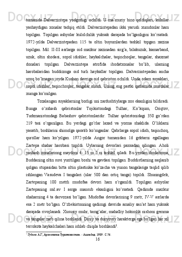 tumanida   Dalvarzintepa   yodgorligi   ochildi.   U   ma’muriy   bino   qoldiqlari,   kulollar
yashaydigan   xonalar   tadqiq   etildi.   Dalvarzintepadan   ikki   yarusli   xumdonlar   ham
topilgan.   Topilgan   ashyolar   kulolchilik   yuksak   darajada   bo’lganligini   ko’rsatadi.
1972-yilda   Dalvarzintepadan   115   ta   oltin   buyumlardan   tashkil   topgan   xazina
topilgan.   Mil.   II-III   asrlarga   oid   mazkur   xazinadan   sirg’a,   bilakuzuk,   kamarband,
uzuk,   oltin   shodasi,   sopol   idishlar,   haykalchalar,   taqinchoqlar,   tangalar,   shaxmat
donalari   topilgan.   Dalvarzintepa   atrofida   ibodatxonalar   bo’lib,   ularning
harobalaridan   buddizmga   oid   turli   haykallar   topilgan.   Dalvarzintepadan   ancha
uzoq bo’lmagan joyda Kushon davriga oid qabriston ochildi. Unda odam suyaklari,
sopol idishlar, taqinchoqlar, tangalar olindi. Uning eng pastki  qatlamida murdalar
xumga ko’milgan. 
Tozalangan suyaklarning borligi uni zardushtiylarga xos ekanligini bildiradi.
Bunga   o’xshash   qabristonlar   Tojikistondagi   Tulhar,   Ko’kqum,   Oriqtov,
Turkmanistondagi   Babashov   qabristonlaridir.   Tulhar   qabristonidagi   350   go’rdan
219   tasi   o’rganilgan.   Bu   yerdagi   go’rlar   laxad   va   yorma   shaklida.   O’liklarni
yasatib, boshlarini shimolga qaratib ko’mganlar. Qabrlarga sopol idish, taqinchoq,
qurollar   ham   ko’yilgan.   1972-yilda   Angor   tumanidan   16   gektarni   egallagan
Zartepa   shahar   harobasi   topildi.   Uylarning   devorlari   paxsadan   qilingan.   Aholi
yashash  xonalarinng  maydoni   4-  15  m  2  ni  tashkil   qiladi.  Bu  yerdan  ibodatxona,
Buddaning oltin suvi yuritilgan boshi va gavdasi topilgan. Buddistlarning saqlanib
qolgan  stupasidan   bitta  oltin   plastinka   ko’zacha   va  yunon   tangalariga  taqlid   qilib
ishlangan   Vasudeva   I   tangalari   (ular   500   dan   ortiq   tanga)   topildi.   Shuningdek,
Zartepaning   100   metrli   mudofaa   devori   ham   o’rganildi.   Topilgan   ashyolar
Zartepaning   mil.av   I   asrga   mansub   ekanligini   ko’rsatadi.   Qadimda   mazkur
shaharning   4   ta   darvozasi   bo’lgan.   Mudofaa   devorlarining   9   metr,   IV-V   asrlarda
esa   2   metr   bo’lgan.   O’zbekistonning   qadimgi   davrida   amaliy   san’at   ham   yuksak
darajada rivojlanadi. Xususiy muhr, tamg’alar, mahalliy hokimlik nishoni gemma
va tangalar zarb qilina boshlandi. Diniy va dunyoviy harakterga ega bo’lgan har xil
terrokota haykalchalari ham ishlab chiqila boshlandi 1
. 
1
 Губаев А.Г, Археология Туркменистана. - Ашхабад. 1989.  C .76.
16 