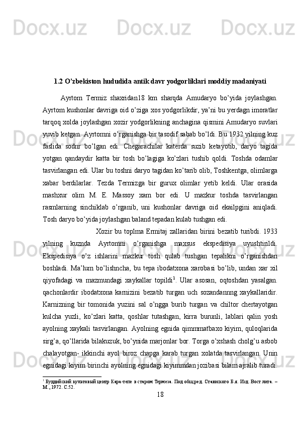 1.2 O’zbekiston hududida antik davr yodgorliklari moddiy madaniyati
Ayrtom   Termiz   shaxridan18   km   sharqda   Amudaryo   bo’yida   joylashgan.
Ayrtom kushonlar davriga oid o’ziga xos yodgorlikdir, ya’ni bu yerdagn imoratlar
tarqoq xolda joylashgan xozir yodgorlikning anchagina qismini Amudaryo suvlari
yuvib ketgan. Ayrtomni o’rganishga bir tasodif sabab bo’ldi. Bu 1932 yilning kuz
faslida   sodnr   bo’lgan   edi.   Chegarachilar   katerda   suzib   ketayotib,   daryo   tagida
yotgan   qandaydir   katta   bir   tosh   bo’lagiga   ko’zlari   tushib   qoldi.   Toshda   odamlar
tasvirlangan edi. Ular bu toshni daryo tagidan ko’tarib olib, Toshkentga, olimlarga
xabar   berdilarlar.   Tezda   Termizga   bir   gurux   olimlar   yetib   keldi.   Ular   orasida
mashxur   olim   M.   E.   Massoy   xam   bor   edi.   U   mazkur   toshda   tasvirlangan
rasmlarning   sinchiklab   o’rganib,   uni   kushonlar   davriga   oid   ekailpgini   aniqladi.
Tosh daryo bo’yida joylashgan baland tepadan kulab tushgan edi. 
Xozir   bu  toplma  Ermitaj  zallaridan  birini   bezatib  turibdi.  1933
yilning   kuznda   Ayrtomni   o’rganishga   maxsus   ekspedisiya   uyushtirildi.
Ekspedisiya   o’z   ishlarini   mazkur   tosh   qulab   tushgan   tepalikni   o’rganishdan
boshladi.   Ma’lum   bo’lishncha,   bu   tepa   ibodatxona   xarobasi   bo’lib,   undan   xar   xil
qiyofadagi   va   mazmundagi   xaykallar   topildi 1
.   Ular   asosan,   oqtoshdan   yasalgan.
qachonlardir   ibodatxona   karnizini   bezatib   turgan   uch   sozandannng   xaykallaridir.
Karnizning   bir   tomonida   yuzini   sal   o’ngga   burib   turgan   va   chiltor   chertayotgan
kulcha   yuzli,   ko’zlari   katta,   qoshlar   tutashgan,   kirra   burunli,   lablari   qalin   yosh
ayolning xaykali  tasvirlangan. Ayolning egnida qimmmatbaxo kiyim, quloqlarida
sirg’a, qo’llarida bilakuzuk, bo’ynida marjonlar bor. Torga o’xshash cholg’u asbob
chalayotgan-   ikkinchi   ayol   biroz   chapga   karab   turgan   xolatda   tasvirlangan.   Unin
egnidagi kiyim birinchi ayolning egnidagi kiyimmdan jozibasi bilam ajralib turadi.
1
 Буддийский культовый центр Кара-тепе в старом Термеза. Под общ.ред. Ставиского Б.я. Изд. Вост.лита. –
М., 1972.  C .52.
18 