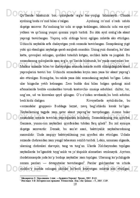 Qo’llarida   bilakuzuk   bor,   quloqlarda   srg’a   bor-yoqligi   bilinmaydi.   Chunki
ayolning boshi ro’mol bilan o’ralgan.  Ayolning   ro’mol   o’rash   uslubi
diqatga   sazovor.   Ro’molning   bir   uchi   or-qaga   tashlangan,   ikkinchi   uchi   esa   ayol
yelkasi   va   qo’lining   yuqori   qismini   yopib   turibdi.   Bu   ikki   ayol   oralig’ida   akant
yaprogi   tasvirlangan.   Yaproq   uchi   oldinga   biroz   egilgan   xolatda   aks   ettirilgan.
Uchinchi xaykalda arfa chalayotgan yosh sozanda tasvirlangan. Sozapdaning yigit
yoki qiz ekanligini xaykalga qarab aniqlash mumkin .Uning yuzi dumaloq, ko’zlari
katta,   qovoqlari   solingan,   qoshlari   tutashib   ketgan,   sochlari   kalta   va   jingalak.   Bu
sozandannng quloqlarida xam sirg’a, qo’llarida bilakuzuk, bo’ynida marjonlari bor.
Mazkur sozanda bilan tor chalayotgan sozanda orasida xuddi oldingidagidek akant
yaproqlarini   tasviri   bor.  Uchinchi   sozandadan   keyin  xam   yana   bir   akant   yaprog’i
aks ettirnlgan. Biznigcha, bu rahda yana ikki sozandaning xaykali bo’lgan. Lekin
ular   bizgacha   yetib   kelmagan.   Zero   budda   dini   bilan   bolgan   qadimgi   xind
afsonalarida   beshta   «mukaddas   tovush   taratuvchi»   musiqa   asboblari:   chiltor,   tor,
nog’ora,   ud   va   kimvalax   qayd   qilingan.   O’z-o’zidan   ravshanki,bu   besh   asbobni
besh kishi chalgan.  Rivoyatlarda   aytnlishicha,   bu
«sozandalar   gruppasi»   Buddaga   lazzat,   zavq   bag’ishlashi   kerak   bo’lgan.
Xaykallarning   tagpda   xam   qator   akant   yaprog’lar   tasvprlangan.   Ammo   bular
sozandalar   orasida   tasvirlan   yaproqlardan   kichikroq.   Sozandalarning   yuz   qiyofasi
Ganxara,   yunon-rim   xaykallari   qiyofasidan   tubdan   farq   qiladi 1
.   Bu   xol   ayniqsa
diqatga   sazovardir.   Demak,   bu   san’at   asari,   baktriyalik   xaykaltaroshning
maxsulidir.   Unda   xaqiqiy   baktriyalikning   yuz   qiyofasi   aks   ettirilgan.   Uchala
sozanda chehrasidan xam yengil tabassum sezilib turibdi. Lekin, umuman olganda,
ularning   chehralari   shavqsiz,   tang   va   turg’un.   Ularda   Xolchayondan   topilgan
xaykallarda   bo’lgandek   tuyg’unlik   va   jo’shqinlik   alomatlari   sezilmaydi.   Ayrtom
ibodatxonaspda juda ko’p boshqa xaykallar xam topilgan. Ularning ko’pchiligpda
osmon   parilari   —   devaputralar   tasvirlangan 2
.   Parilar   gulchambar   va   ichida
xushbo’y   modda   solingan   idishlar   ko’tarib   kelayotgan   xolatda   aks   ettirilgan.
1
 Машарипов О. Хоразмнома 1-том. ―Қадимги Хоразм . Урганч, 2005. ‖ B .63.
2
 Ртвеладзе Э.В. Историческое прошлое Узбекистана. Изд . «Sar Qalam». – Т ., 2005. C .89.
19 