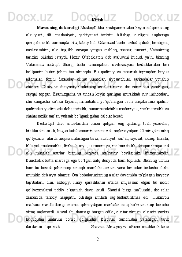 Kirish
Mavzuning dolzarbligi   Mustaqillikka  erishganimizdan  keyin  xalqimizning
o’z   yurti,   tili,   madaniyati,   qadriyatlari   tarixini   bilishga,   o’zligini   anglashga
qiziqishi ortib bormoqda. Bu, tabiiy hol. Odamzod borki, avlod-ajdodi, kimligini,
nasl-nasabini,   o’zi   tug’ilib   voyaga   yetgan   qishloq,   shahar,   tumani,   Vatanining
tarixini   bilishni   istaydi.   Hozir   O’zbekiston   deb   ataluvchi   hudud,   ya’ni   bizning
Vatanimiz   nafaqat   Sharq,   balki   umumjahon   sivilizasiyasi   beshiklaridan   biri
bo’lganini   butun   jahon   tan   olmoqda.   Bu   qadimiy   va   tabarruk   tuproqdan   buyuk
allomalar,   fozilu   fuzalolar,   olimu   ulamolar,   siyosatchilar,   sarkardalar   yetishib
chiqqan.   Diniy   va   dunyoviy   ilmlarning   asoslari   mana   shu   zamindan   yaratilgan,
sayqal   topgan.   Eramizgacha   va   undan   keyin   qurilgan   murakkab   suv   inshootlari,
shu   kungacha   ko’rku   fayzini,   mahobatini   yo’qotmagan   osori   atiqalarimiz   qadim-
qadimdan yurtimizda dehqonchilik, hunarmandchilik madaniyati, me’morchilik va
shaharsozlik san’ati yuksak bo’lganligidan dalolat beradi. 
Beshafqat   davr   sinovlaridan   omon   qolgan,   eng   qadimgi   tosh   yozuvlar,
bitiklardan tortib, bugun kutubxonamiz xazinasida saqlanayotgan 20 mingdan ortiq
qo’lyozma, ularda mujassamlashgan tarix, adabiyot, san’at, siyosat, axloq, falsafa,
tibbiyot, matematika, fizika, kimyo, astronomiya, me’morchilik, dehqon ilmiga oid
o’n   minglab   asarlar   bizning   beqiyos   ma’naviy   boyligimiz,   iftixorimizdir.
Bunchalik  katta  merosga  ega  bo’lgan xalq  dunyoda  kam  topiladi.  Shuning  uchun
ham   bu   borada   jahonning   sanoqli   mamlakatlaridan   yana   biz   bilan   bellasha   olishi
mumkin deb ayta olamiz. Ota bobolarimizning asrlar davomida to’plagan hayotiy
tajribalari,   dini,   axloqiy,   ilmiy   qarashlarini   o’zida   mujassam   etgan   bu   nodir
qo’lyozmalarni   jiddiy   o’rganish   davri   keldi.   Shunisi   bizga   ma’lumki,   sho’rolar
zamonida   tarixiy   haqiqatni   bilishga   intilish   rag’batlantirilmas   edi.   Hukmron
mafkura   manfaatlariga   xizmat   qilmaydigan   manbalar   xalq   ko’zidan   iloji   boricha
yiroq saqlanardi. Ahvol shu darajaga borgan ediki, o’z tariximizni o’zimiz yozish
huquqidan   mahrum   bo’lib   qolgandik.   Birovlar   tomonidan   yaratilgan   tarix
darslarini o’qir edik.  Shavkat  Mirziyoyev:  «Bizni  mushtarak  tarix
2 