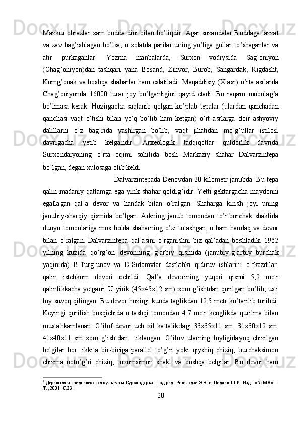 Mazkur obrazlar xam budda dini bilan bo’liqdir. Agar sozandalar Buddaga lazzat
va zav  bag’ishlagan  bo’lsa,  u xolatda  parilar   uning yo’liga gullar  to’shaganlar   va
atir   purkaganlar.   Yozma   manbalarda,   Surxon   vodiysida   Sag’oniyon
(Chag’oniyon)dan   tashqari   yana   Bosand,   Zinvor,   Burob,   Sangardak,   Rigdasht,
Kumg’onak va boshqa shaharlar ham eslatiladi. Maqaddisiy (X asr) o’rta asrlarda
Chag’oniyonda   16000   turar   joy   bo’lganligini   qayid   etadi.   Bu   raqam   mubolag’a
bo’lmasa   kerak.   Hozirgacha   saqlanib   qolgan   ko’plab   tepalar   (ulardan   qanchadan
qanchasi   vaqt   o’tishi   bilan   yo’q   bo’lib   ham   ketgan)   o’rt   asrlarga   doir   ashyoviy
dalillarni   o’z   bag’rida   yashirgan   bo’lib,   vaqt   jihatidan   mo’g’ullar   istilosi
davrigacha   yetib   kelgandir.   Arxeologik   tadqiqotlar   quldorlik   davrida
Surxondaryoning   o’rta   oqimi   sohilida   bosh   Markaziy   shahar   Dalvarzintepa
bo’lgan, degan xulosaga olib keldi. 
Dalvarzintepada Denovdan 30 kilometr janubda. Bu tepa
qalin madaniy qatlamga ega yirik shahar  qoldig’idir. Yetti gektargacha maydonni
egallagan   qal’a   devor   va   handak   bilan   o’ralgan.   Shaharga   kirish   joyi   uning
janubiy-sharqiy   qismida   bo’lgan.   Arkning   janub   tomondan   to’rtburchak   shaklida
dunyo tomonlariga mos holda shaharning o’zi  tutashgan, u ham handaq va devor
bilan   o’ralgan.   Dalvarzintepa   qal’asini   o’rganishni   biz   qal’adan   boshladik.   1962
yilning   kuzida   qo’rg’on   devorining   g’arbiy   qismida   (janubiy-g’arbiy   burchak
yaqinida)   B.Turg’unov   va   D.Sidorovlar   dastlabki   qidiruv   ishlarini   o’tkazdilar,
qalin   istehkom   devori   ochildi.   Qal’a   devorining   yuqori   qismi   5,2   metr
qalinlikkacha yetgan 1
. U yirik (45x45x12 sm) xom g’ishtdan qurilgan bo’lib, usti
loy suvoq qilingan. Bu devor hozirgi kunda taglikdan 12,5 metr ko’tarilib turibdi.
Keyingi   qurilish   bosqichida   u   tashqi   tomondan   4,7   metr   kenglikda   qurilma   bilan
mustahkamlanan.   G’ilof   devor   uch   xil   kattalikdagi   33x35x11   sm,   31x30x12   sm,
41x40x11   sm   xom   g’ishtdan     tiklangan.   G’ilov   ularning   loyligidayoq   chizilgan
belgilar   bor:   ikkita   bir-biriga   parallel   to’g’ri   yoki   qiyshiq   chiziq,   burchaksimon
chizma   noto’g’ri   chiziq,   tuxumsimon   shakl   va   boshqa   belgilar.   Bu   devor   ham
1
 Деревняя и средневекавая культуры Сурхандарьи. Под ред. Ртвеладзе Э.В. и Пидаев Ш.Р. Изд.: «ЎзМЭ». –
Т., 2001.  C .33.
20 