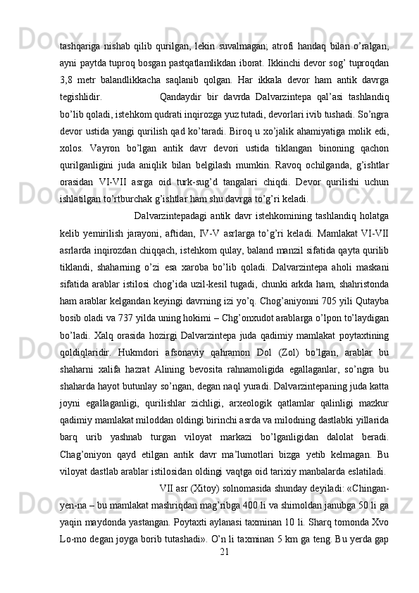 tashqariga   nishab   qilib   qurilgan,   lekin   suvalmagan;   atrofi   handaq   bilan   o’ralgan,
ayni paytda tuproq bosgan pastqatlamlikdan iborat. Ikkinchi devor sog’ tuproqdan
3,8   metr   balandlikkacha   saqlanib   qolgan.   Har   ikkala   devor   ham   antik   davrga
tegishlidir.  Qandaydir   bir   davrda   Dalvarzintepa   qal’asi   tashlandiq
bo’lib qoladi, istehkom qudrati inqirozga yuz tutadi, devorlari ivib tushadi. So’ngra
devor ustida yangi qurilish qad ko’taradi. Biroq u xo’jalik ahamiyatiga molik edi,
xolos.   Vayron   bo’lgan   antik   davr   devori   ustida   tiklangan   binoning   qachon
qurilganligini   juda   aniqlik   bilan   belgilash   mumkin.   Ravoq   ochilganda,   g’ishtlar
orasidan   VI-VII   asrga   oid   turk-sug’d   tangalari   chiqdi.   Devor   qurilishi   uchun
ishlatilgan to’rtburchak g’ishtlar ham shu davrga to’g’ri keladi. 
Dalvarzintepadagi   antik   davr   istehkomining   tashlandiq   holatga
kelib   yemirilish   jarayoni,   aftidan,   IV-V   asrlarga   to’g’ri   keladi.   Mamlakat   VI-VII
asrlarda inqirozdan chiqqach, istehkom qulay, baland manzil sifatida qayta qurilib
tiklandi,   shaharning   o’zi   esa   xaroba   bo’lib   qoladi.   Dalvarzintepa   aholi   maskani
sifatida arablar istilosi  chog’ida uzil-kesil  tugadi, chunki  arkda ham, shahristonda
ham arablar kelgandan keyingi davrning izi yo’q. Chog’aniyonni 705 yili Qutayba
bosib oladi va 737 yilda uning hokimi – Chg’onxudot arablarga o’lpon to’laydigan
bo’ladi.   Xalq   orasida   hozirgi   Dalvarzintepa   juda   qadimiy   mamlakat   poytaxtining
qoldiqlaridir.   Hukmdori   afsonaviy   qahramon   Dol   (Zol)   bo’lgan,   arablar   bu
shaharni   xalifa   hazrat   Alining   bevosita   rahnamoligida   egallaganlar,   so’ngra   bu
shaharda hayot butunlay so’ngan, degan naql yuradi. Dalvarzintepaning juda katta
joyni   egallaganligi,   qurilishlar   zichligi,   arxeologik   qatlamlar   qalinligi   mazkur
qadimiy mamlakat miloddan oldingi birinchi asrda va milodning dastlabki yillarida
barq   urib   yashnab   turgan   viloyat   markazi   bo’lganligidan   dalolat   beradi.
Chag’oniyon   qayd   etilgan   antik   davr   ma’lumotlari   bizga   yetib   kelmagan.   Bu
viloyat dastlab arablar istilosidan oldingi vaqtga oid tarixiy manbalarda eslatiladi.  
VII asr (Xitoy) solnomasida shunday deyiladi: «Chingan-
yen-na – bu mamlakat mashriqdan mag’ribga 400 li va shimoldan janubga 50 li ga
yaqin maydonda yastangan. Poytaxti aylanasi taxminan 10 li. Sharq tomonda Xvo
Lo-mo degan joyga borib tutashadi». O’n li taxminan 5 km ga teng. Bu yerda gap
21 