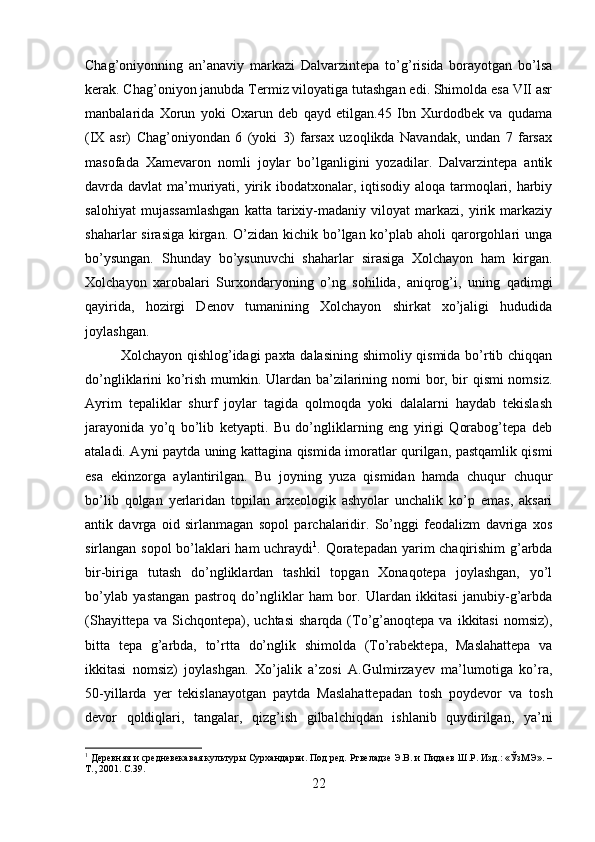 Chag’oniyonning   an’anaviy   markazi   Dalvarzintepa   to’g’risida   borayotgan   bo’lsa
kerak. Chag’oniyon janubda Termiz viloyatiga tutashgan edi. Shimolda esa VII asr
manbalarida   Xorun   yoki   Oxarun   deb   qayd   etilgan.45   Ibn   Xurdodbek   va   qudama
(IX   asr)   Chag’oniyondan   6   (yoki   3)   farsax   uzoqlikda   Navandak,   undan   7   farsax
masofada   Xamevaron   nomli   joylar   bo’lganligini   yozadilar.   Dalvarzintepa   antik
davrda davlat  ma’muriyati, yirik ibodatxonalar, iqtisodiy aloqa tarmoqlari, harbiy
salohiyat   mujassamlashgan   katta   tarixiy-madaniy   viloyat   markazi,   yirik   markaziy
shaharlar  sirasiga  kirgan. O’zidan kichik bo’lgan ko’plab  aholi  qarorgohlari  unga
bo’ysungan.   Shunday   bo’ysunuvchi   shaharlar   sirasiga   Xolchayon   ham   kirgan.
Xolchayon   xarobalari   Surxondaryoning   o’ng   sohilida,   aniqrog’i,   uning   qadimgi
qayirida,   hozirgi   Denov   tumanining   Xolchayon   shirkat   xo’jaligi   hududida
joylashgan. 
Xolchayon qishlog’idagi  paxta dalasining shimoliy qismida bo’rtib chiqqan
do’ngliklarini ko’rish mumkin. Ulardan ba’zilarining nomi bor, bir qismi nomsiz.
Ayrim   tepaliklar   shurf   joylar   tagida   qolmoqda   yoki   dalalarni   haydab   tekislash
jarayonida   yo’q   bo’lib   ketyapti.   Bu   do’ngliklarning   eng   yirigi   Qorabog’tepa   deb
ataladi. Ayni paytda uning kattagina qismida imoratlar qurilgan, pastqamlik qismi
esa   ekinzorga   aylantirilgan.   Bu   joyning   yuza   qismidan   hamda   chuqur   chuqur
bo’lib   qolgan   yerlaridan   topilan   arxeologik   ashyolar   unchalik   ko’p   emas,   aksari
antik   davrga   oid   sirlanmagan   sopol   parchalaridir.   So’nggi   feodalizm   davriga   xos
sirlangan sopol bo’laklari ham uchraydi 1
. Qoratepadan yarim chaqirishim g’arbda
bir-biriga   tutash   do’ngliklardan   tashkil   topgan   Xonaqotepa   joylashgan,   yo’l
bo’ylab   yastangan   pastroq   do’ngliklar   ham   bor.   Ulardan   ikkitasi   janubiy-g’arbda
(Shayittepa  va   Sichqontepa),  uchtasi  sharqda  (To’g’anoqtepa  va  ikkitasi   nomsiz),
bitta   tepa   g’arbda,   to’rtta   do’nglik   shimolda   (To’rabektepa,   Maslahattepa   va
ikkitasi   nomsiz)   joylashgan.   Xo’jalik   a’zosi   A.Gulmirzayev   ma’lumotiga   ko’ra,
50-yillarda   yer   tekislanayotgan   paytda   Maslahattepadan   tosh   poydevor   va   tosh
devor   qoldiqlari,   tangalar,   qizg’ish   gilbalchiqdan   ishlanib   quydirilgan,   ya’ni
1
 Деревняя и средневекавая культуры Сурхандарьи. Под ред. Ртвеладзе Э.В. и Пидаев Ш.Р. Изд.: «ЎзМЭ». –
Т., 2001.  C .39.
22 