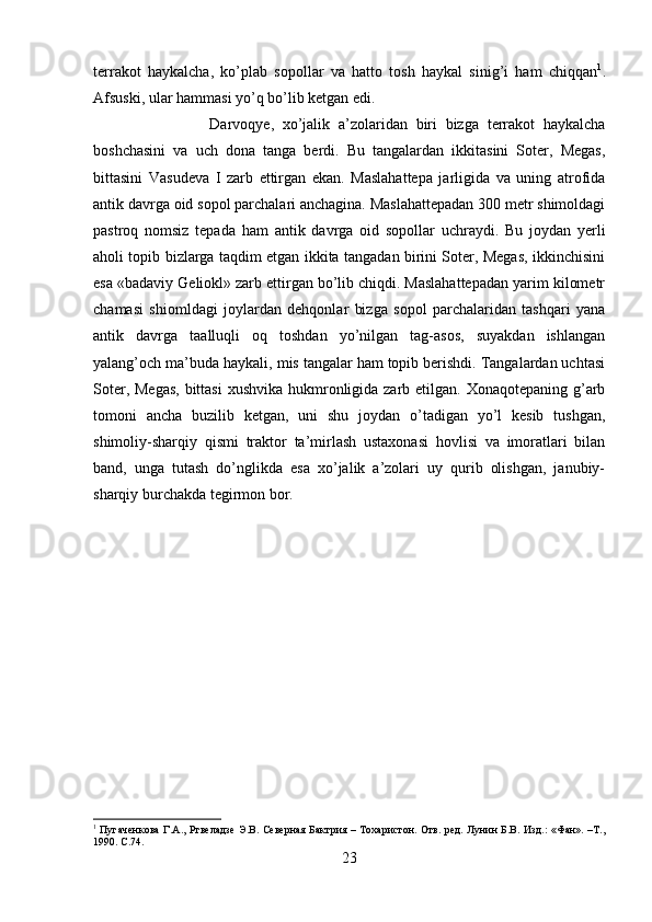 terrakot   haykalcha,   ko’plab   sopollar   va   hatto   tosh   haykal   sinig’i   ham   chiqqan 1
.
Afsuski, ular hammasi yo’q bo’lib ketgan edi.
Darvoqye,   xo’jalik   a’zolaridan   biri   bizga   terrakot   haykalcha
boshchasini   va   uch   dona   tanga   berdi.   Bu   tangalardan   ikkitasini   Soter,   Megas,
bittasini   Vasudeva   I   zarb   ettirgan   ekan.   Maslahattepa   jarligida   va   uning   atrofida
antik davrga oid sopol parchalari anchagina. Maslahattepadan 300 metr shimoldagi
pastroq   nomsiz   tepada   ham   antik   davrga   oid   sopollar   uchraydi.   Bu   joydan   yerli
aholi topib bizlarga taqdim etgan ikkita tangadan birini Soter, Megas, ikkinchisini
esa «badaviy Geliokl» zarb ettirgan bo’lib chiqdi. Maslahattepadan yarim kilometr
chamasi   shiomldagi   joylardan   dehqonlar   bizga   sopol   parchalaridan   tashqari   yana
antik   davrga   taalluqli   oq   toshdan   yo’nilgan   tag-asos,   suyakdan   ishlangan
yalang’och ma’buda haykali, mis tangalar ham topib berishdi. Tangalardan uchtasi
Soter, Megas,  bittasi  xushvika  hukmronligida zarb etilgan. Xonaqotepaning g’arb
tomoni   ancha   buzilib   ketgan,   uni   shu   joydan   o’tadigan   yo’l   kesib   tushgan,
shimoliy-sharqiy   qismi   traktor   ta’mirlash   ustaxonasi   hovlisi   va   imoratlari   bilan
band,   unga   tutash   do’nglikda   esa   xo’jalik   a’zolari   uy   qurib   olishgan,   janubiy-
sharqiy burchakda tegirmon bor.
1
  Пугаченкова Г.А., Ртвеладзе Э.В. Северная Бактрия – Тохаристон. Отв. ред. Лунин Б.В. Изд.: «Фан». –Т.,
1990.  C .74.
23 