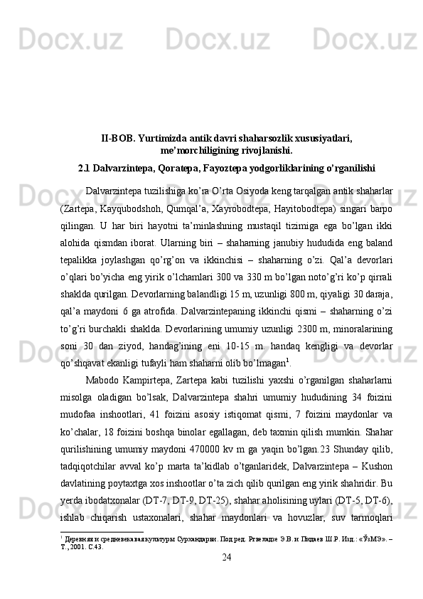 II-BOB. Yurtimizda antik davri shaharsozlik xususiyatlari,
me’morchiligining rivojlanishi.
2.1 Dalvarzintepa, Qoratepa, Fayoztepa yodgorliklarining o’rganilishi
Dalvarzintepa tuzilishiga ko’ra O’rta Osiyoda keng tarqalgan antik shaharlar
(Zartepa, Kayqubodshoh,  Qumqal’a, Xayrobodtepa, Hayitobodtepa)  singari  barpo
qilingan.   U   har   biri   hayotni   ta’minlashning   mustaqil   tizimiga   ega   bo’lgan   ikki
alohida   qismdan   iborat.   Ularning   biri   –   shaharning   janubiy   hududida   eng   baland
tepalikka   joylashgan   qo’rg’on   va   ikkinchisi   –   shaharning   o’zi.   Qal’a   devorlari
o’qlari bo’yicha eng yirik o’lchamlari 300 va 330 m bo’lgan noto’g’ri ko’p qirrali
shaklda qurilgan. Devorlarning balandligi 15 m, uzunligi 800 m, qiyaligi 30 daraja,
qal’a   maydoni   6   ga   atrofida.   Dalvarzintepaning   ikkinchi   qismi   –   shaharning   o’zi
to’g’ri burchakli shaklda. Devorlarining umumiy uzunligi 2300 m, minoralarining
soni   30   dan   ziyod,   handag’ining   eni   10-15   m.   handaq   kengligi   va   devorlar
qo’shqavat ekanligi tufayli ham shaharni olib bo’lmagan 1
. 
Mabodo   Kampirtepa,   Zartepa   kabi   tuzilishi   yaxshi   o’rganilgan   shaharlarni
misolga   oladigan   bo’lsak,   Dalvarzintepa   shahri   umumiy   hududining   34   foizini
mudofaa   inshootlari,   41   foizini   asosiy   istiqomat   qismi,   7   foizini   maydonlar   va
ko’chalar, 18 foizini boshqa binolar egallagan, deb taxmin qilish mumkin. Shahar
qurilishining   umumiy  maydoni   470000  kv   m   ga   yaqin  bo’lgan.23   Shunday   qilib,
tadqiqotchilar   avval   ko’p   marta   ta’kidlab   o’tganlaridek,   Dalvarzintepa   –   Kushon
davlatining poytaxtga xos inshootlar o’ta zich qilib qurilgan eng yirik shahridir. Bu
yerda ibodatxonalar (DT-7, DT-9, DT-25), shahar aholisining uylari (DT-5, DT-6),
ishlab   chiqarish   ustaxonalari,   shahar   maydonlari   va   hovuzlar,   suv   tarmoqlari
1
 Деревняя и средневекавая культуры Сурхандарьи. Под ред. Ртвеладзе Э.В. и Пидаев Ш.Р. Изд.: «ЎзМЭ». –
Т., 2001.  C .43.
24 