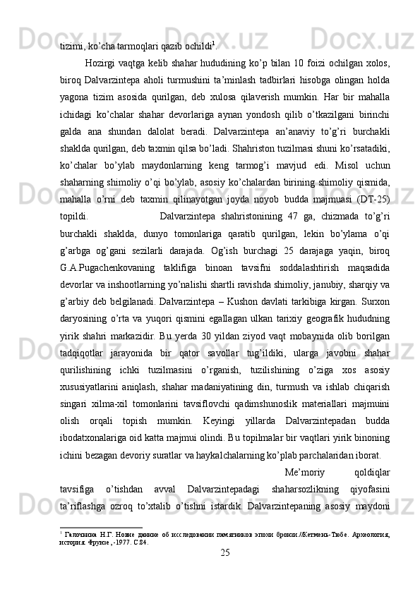 tizimi, ko’cha tarmoqlari qazib ochildi 1
. 
Hozirgi  vaqtga kelib shahar  hududining ko’p bilan 10 foizi  ochilgan xolos,
biroq   Dalvarzintepa   aholi   turmushini   ta’minlash   tadbirlari   hisobga   olingan   holda
yagona   tizim   asosida   qurilgan,   deb   xulosa   qilaverish   mumkin.   Har   bir   mahalla
ichidagi   ko’chalar   shahar   devorlariga   aynan   yondosh   qilib   o’tkazilgani   birinchi
galda   ana   shundan   dalolat   beradi.   Dalvarzintepa   an’anaviy   to’g’ri   burchakli
shaklda qurilgan, deb taxmin qilsa bo’ladi. Shahriston tuzilmasi shuni ko’rsatadiki,
ko’chalar   bo’ylab   maydonlarning   keng   tarmog’i   mavjud   edi.   Misol   uchun
shaharning shimoliy o’qi  bo’ylab, asosiy  ko’chalardan birining shimoliy qismida,
mahalla   o’rni   deb   taxmin   qilinayotgan   joyda   noyob   budda   majmuasi   (DT-25)
topildi.  Dalvarzintepa   shahristonining   47   ga,   chizmada   to’g’ri
burchakli   shaklda,   dunyo   tomonlariga   qaratib   qurilgan,   lekin   bo’ylama   o’qi
g’arbga   og’gani   sezilarli   darajada.   Og’ish   burchagi   25   darajaga   yaqin,   biroq
G.A.Pugachenkovaning   taklifiga   binoan   tavsifni   soddalashtirish   maqsadida
devorlar va inshootlarning yo’nalishi shartli ravishda shimoliy, janubiy, sharqiy va
g’arbiy  deb belgilanadi.  Dalvarzintepa  – Kushon  davlati   tarkibiga  kirgan.  Surxon
daryosining   o’rta   va   yuqori   qismini   egallagan   ulkan   tarixiy   geografik   hududning
yirik   shahri   markazidir.   Bu   yerda   30   yildan   ziyod   vaqt   mobaynida   olib   borilgan
tadqiqotlar   jarayonida   bir   qator   savollar   tug’ildiki,   ularga   javobni   shahar
qurilishining   ichki   tuzilmasini   o’rganish,   tuzilishining   o’ziga   xos   asosiy
xususiyatlarini   aniqlash,   shahar   madaniyatining   din,   turmush   va   ishlab   chiqarish
singari   xilma-xil   tomonlarini   tavsiflovchi   qadimshunoslik   materiallari   majmuini
olish   orqali   topish   mumkin.   Keyingi   yillarda   Dalvarzintepadan   budda
ibodatxonalariga oid katta majmui olindi. Bu topilmalar bir vaqtlari yirik binoning
ichini bezagan devoriy suratlar va haykalchalarning ko’plab parchalaridan iborat. 
Me’moriy   qoldiqlar
tavsifiga   o’tishdan   avval   Dalvarzintepadagi   shaharsozlikning   qiyofasini
ta’riflashga   ozroq   to’xtalib   o’tishni   istardik.   Dalvarzintepaning   asosiy   maydoni
1
  Галочкина   Н.Г.   Новне   даннне   об   исследовании   памятников   эпохи   бронзи.//Кетмень-Тюбе.   Археология,
история. Фрунзе, -1977.  C .84.
25 