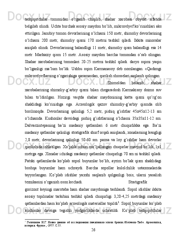 tadqiqotchilar   tomonidan   o’rganib   chiqilib,   shahar   xarobasi   obyekt   sifatida
belgilab olindi. Uchta burchak asosiy maydon bo’lib, mikrorelyef ko’rinishlari aks
ettirilgan. Janubiy tomon devorlarining o’lchami 150 metr, shimoliy devorlarining
o’lchami   200   metr,   shimoliy   qismi   170   metrni   tashkil   qiladi.   Ikkita   minoralar
aniqlab olindi. Devorlarining balandligi 11 metr, shimoliy qism  balandligi  esa 14
metr.   Markaziy   qism   15   metr.   Asosiy   maydon   barcha   tomondan   o’rab   olingan.
Shahar   xarobalarining   tomonlari   20-25   metrni   tashkil   qiladi.   daryo   oqimi   yaqin
bo’lganligi   ma’lum   bo’ldi.   Ushbu   oqim   Karmanasoy   deb   nomlangan.   «Qadimgi
mikrorelyeflarning o’zgarishiga qaramasdan, qurilish shosselari saqlanib qolingan. 
Shimoldan   bolanib,   shahar
xarobalarining   shimoliy-g’arbiy   qismi   bilan   chegaradosh   Karmakisoy   doimo   suv
bilan   to’ldirilgan.   Hozirgi   vaqtda   shahar   maydonining   katta   qismi   qo’rg’on
shaklidagi   ko’rinishga   ega.   Arxeologik   qazuv   shimoliy-g’arbiy   qismda   olib
borilmoqda.   Devorlarning   qalinligi   5,2   metr,   pishiq   g’ishtlar   45x45x12-13   sm
o’lchamda.   Kushonlar   davridagi   pishiq   g’ishtlarning   o’lchami   35x35x11-12   sm.
Dalvarzintepaning   ba’zi   madaniy   qatlamlari   6   metr   chuqurlikka   ega.   Ba’zi
madaniy qatlamlar qalinligi stratigrafik shurf orqali aniqlandi, xonalarning kengligi
2,8   metr,   devorlarining   qalinligi   50-60   sm.   paxsa   va   loy   g’ishtlar   ham   devorlar
qurilishida ishlatilgan. Xo’jalik uchun mo’ljallangan chuqurlar mavjud bo’lib, 1x1
metrga ega. Xonalar ichidagi madaniy qatlamlar chuqurligi 70 sm ni tashkil qiladi.
Patski   qatlamlarda   ko’plab   sopol   buyumlar   bo’lib,   ayrim   bo’lak   qism   shaklidagi
boshqa   buyumlar   ham   uchraydi.   Barcha   sopollar   kulolchilik   ustaxonalarida
tayyorlangan.   Ko’plab   idishlar   yaxshi   saqlanib   qolganligi   bois,   ularni   yasalish
texnikasini o’rganish oson kechadi.  Stratigrafik
gorizont  keyingi  marotaba ham  shahar  maydoniga tashlandi. Sopol  idishlar  ikkita
asosiy   topilmalar   tarkibini   tashkil   qiladi   chuqurligi   3,20-4,25   metrdagi   madaniy
qatlamlardan ham ko’plab arxeologik materiallar topildi 1
. Sopol buyumlar ko’plab
kushonlar   davriga   tegishli   yodgorliklarda   uchratildi.   Ko’plab   tadqiqotchilar
1
  Галочкина   Н.Г.   Новне   даннне   об   исследовании   памятников   эпохи   бронзи.//Кетмень-Тюбе.   Археология,
история. Фрунзе, -1977.  C .55.
26 