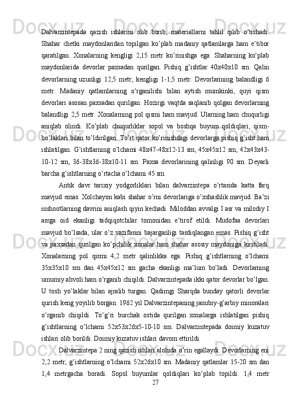 Dalvarzintepada   qazish   ishlarini   olib   borib,   materiallarni   tahlil   qilib   o’tishadi.
Shahar   chetki   maydonlaridan   topilgan   ko’plab   madaniy   qatlamlarga   ham   e’tibor
qaratilgan.   Xonalarning   kengligi   2,15   metr   ko’rinishga   ega.   Shaharning   ko’plab
maydonlarida   devorlar   paxsadan   qurilgan.   Pishiq   g’ishtlar   40x40x10   sm.   Qalin
devorlarning   uzunligi   12,5   metr,   kengligi   1-1,5   metr.   Devorlarining   balandligi   6
metr.   Madaniy   qatlamlarning   o’rganilishi   bilan   aytish   mumkinki,   quyi   qism
devorlari   asosan   paxsadan   qurilgan.   Hozirgi   vaqtda   saqlanib   qolgan   devorlarning
balandligi 2,5 metr. Xonalarning pol qismi ham mavjud. Ularning ham chuqurligi
aniqlab   olindi.   Ko’plab   chuqurliklar   sopol   va   boshqa   buyum   qoldiqlari,   qism-
bo’laklari bilan to’ldirilgan. To’rt qator ko’rinishdagi devorlarga pishiq g’isht ham
ishlatilgan. G’ishtlarning o’lchami 48x47-48x12-13 sm, 45x45x12 sm, 42x43x43-
10-12   sm,   36-38x36-38x10-11   sm.   Paxsa   devorlarining   qalinligi   90   sm.   Deyarli
barcha g’ishtlarning o’rtacha o’lchami 45 sm. 
Antik   davr   tarixiy   yodgorliklari   bilan   dalvarzintepa   o’rtasida   katta   farq
mavjud emas. Xolchayon kabi shahar o’rni devorlariga o’xshashlik mavjud. Ba’zi
inshootlarning davrini aniqlash qiyin kechadi. Miloddan avvalgi I asr va milodiy I
asrga   oid   ekanligi   tadqiqotchilar   tomonidan   e’tirof   etildi.   Mudofaa   devorlari
mavjud bo’lsada, ular o’z vazifasini  bajarganligi  tasdiqlangan emas. Pishiq g’isht
va   paxsadan   qurilgan   ko’pchilik   xonalar   ham   shahar   asosiy   maydoniga   kiritiladi.
Xonalarning   pol   qismi   4,2   metr   qalinlikka   ega.   Pishiq   g’ishtlarning   o’lchami
35x35x10   sm   dan   45x45x12   sm   gacha   ekanligi   ma’lum   bo’ladi.   Devorlarning
umumiy ahvoli ham o’rganib chiqildi. Dalvarzintepada ikki qator devorlar bo’lgan.
U   tosh   yo’laklar   bilan   ajralib   turgan.   Qadimgi   Sharqda   bunday   qatorli   devorlar
qurish keng yoyilib borgan. 1962 yil Dalvarzintepaning janubiy-g’arbiy minoralari
o’rganib   chiqildi.   To’g’ri   burchak   ostida   qurilgan   xonalarga   ishlatilgan   pishiq
g’ishtlarning   o’lchami   52x53x26x5-10-10   sm.   Dalvarzintepada   doimiy   kuzatuv
ishlari olib borildi. Doimiy kuzatuv ishlari davom ettirildi. 
Dalvarzintepa 2 ning qazish ishlari alohida o’rin egallaydi. Devorlarning eni
2,2   metr,   g’ishtlarning   o’lchami   52x26x10   sm.   Madaniy   qatlamlar   15-20   sm   dan
1,4   metrgacha   boradi.   Sopol   buyumlar   qoldiqlari   ko’plab   topildi.   1,4   metr
27 